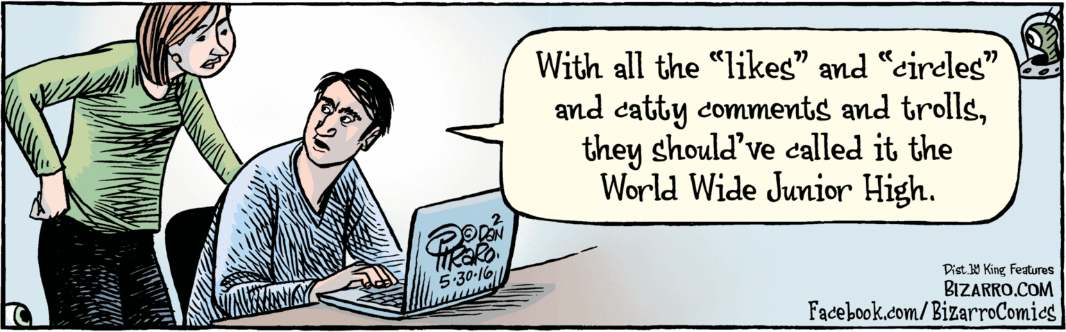 Organism OCR: Facebook.com/BizarroComies/'PisY King feaures With all the "likes" and "circleg" and catty comments and trollsthey should've called it the World Wide Junior High. 77 77 5:30-16 Facebook.com/BizarroComies/'PisY King feaures With all the "likes" and "circleg" and catty comments and trollsthey should've called it the World Wide Junior High. 77 77 5:30-16