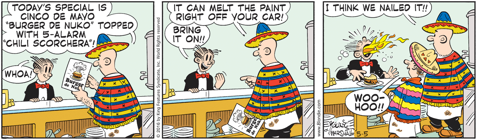 Graphics OCR: I THINK WE NAILED IT! IT CAN MELT THE PAINT RIGHT OFF YOUR CAR! TODAY'S SPECIAL IS CINCO DE MAYO "BURGER DE NUKO" TOPPED WITH 5-ALARM "CHILI SCORCHERA"! BRING IT ON! WHOA!S de Ber Nuk WOO- HOO!! I THINK WE NAILED IT! IT CAN MELT THE PAINT RIGHT OFF YOUR CAR! TODAY'S SPECIAL IS CINCO DE MAYO "BURGER DE NUKO" TOPPED WITH 5-ALARM "CHILI SCORCHERA"! BRING IT ON! WHOA!S de Ber Nuk WOO- HOO!!