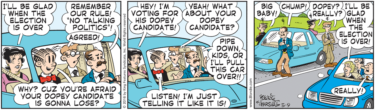 Parallel OCR: I'LL BE GLAD WHEN THE ELECTION IS OVER CHUMP! DOPEY?I'LL BE REALLY? GLAD WHEN THE ELECTION IS OVER! BIG BABY! REMEMBER OUR RULE! "NO TALKING POLITICS"! AGREED! HEY! I'M VOTING FOR YABOUT VOUR HIS DOPEY (CANDIDATE!) YEAH! WHAT. DOPEY CANDIDATE? PIPE DOWNOR I'LL PULL THIS CAR OVER!!) WHY? CUZ YOU'RE AFRAID YOUR DOPEY CANDIDATE IS GONNA LOSE? REALLY! LISTEN! I'M JUST TELLING IT LIKE IT IS! MARSA 5-9 I'LL BE GLAD WHEN THE ELECTION IS OVER CHUMP! DOPEY?I'LL BE REALLY? GLAD WHEN THE ELECTION IS OVER! BIG BABY! REMEMBER OUR RULE! "NO TALKING POLITICS"! AGREED! HEY! I'M VOTING FOR YABOUT VOUR HIS DOPEY (CANDIDATE!) YEAH! WHAT. DOPEY CANDIDATE? PIPE DOWNOR I'LL PULL THIS CAR OVER!!) WHY? CUZ YOU'RE AFRAID YOUR DOPEY CANDIDATE IS GONNA LOSE? REALLY! LISTEN! I'M JUST TELLING IT LIKE IT IS! MARSA 5-9