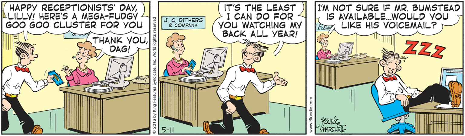 Parallel OCR: HAPPY RECEPTIONISTS' DAYLILLY! HERE'S A MEGA-FUDGY GOO GOO CLUSTER FOR YOU IT'S THE LEAST I CAN DO FOR YOU WATCHING MY BACK ALL YEAR! I'M NOT SURE IF MR. BUMSTEAD IS AVAILABLE..WOULD You LIKE HIS VOICEMAIL? J. C. DITHERS & COMPANY THANK YOUDAG! ZZZ 5-11 MARSA HAPPY RECEPTIONISTS' DAYLILLY! HERE'S A MEGA-FUDGY GOO GOO CLUSTER FOR YOU IT'S THE LEAST I CAN DO FOR YOU WATCHING MY BACK ALL YEAR! I'M NOT SURE IF MR. BUMSTEAD IS AVAILABLE..WOULD You LIKE HIS VOICEMAIL? J. C. DITHERS & COMPANY THANK YOUDAG! ZZZ 5-11 MARSA