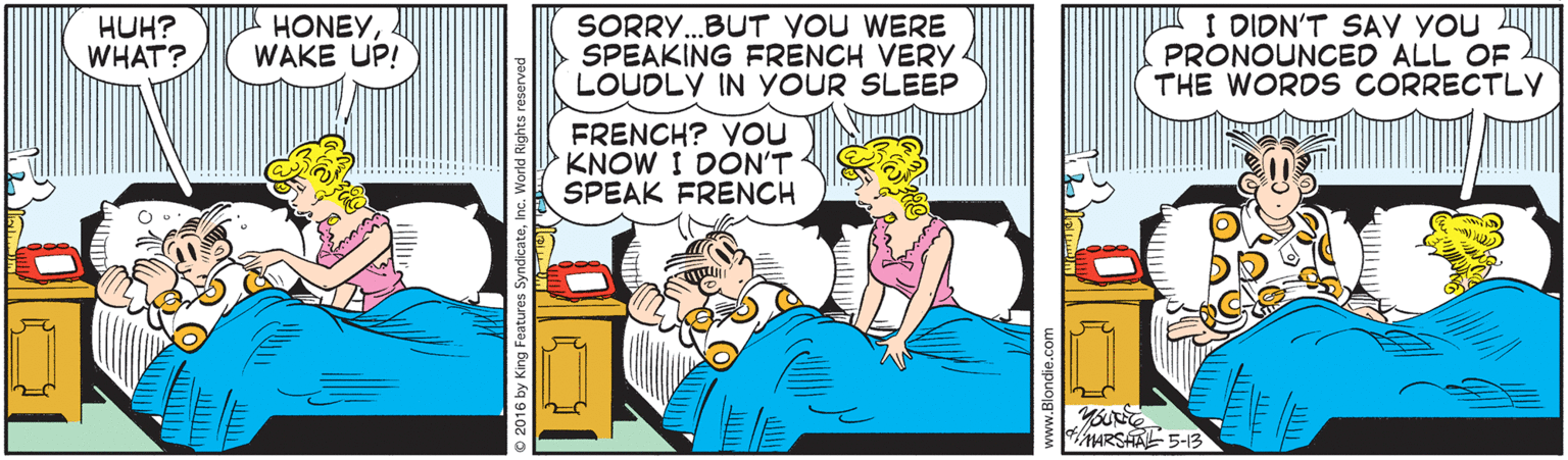 Fictional character OCR: HUH? WHAT? HONEYWAKE UP! SORRY..BUT VOU WERE SPEAKING FRENCH VERY. LOUDLY IN YOUR SLEEP I DIDN'T SAY YOU PRONOUNCED ALL OF THE WORDS CORRECTLY FRENCH? YOU KNOW I DON'T SPEAK FRENCH MARSAA 5-13 HUH? WHAT? HONEYWAKE UP! SORRY..BUT VOU WERE SPEAKING FRENCH VERY. LOUDLY IN YOUR SLEEP I DIDN'T SAY YOU PRONOUNCED ALL OF THE WORDS CORRECTLY FRENCH? YOU KNOW I DON'T SPEAK FRENCH MARSAA 5-13