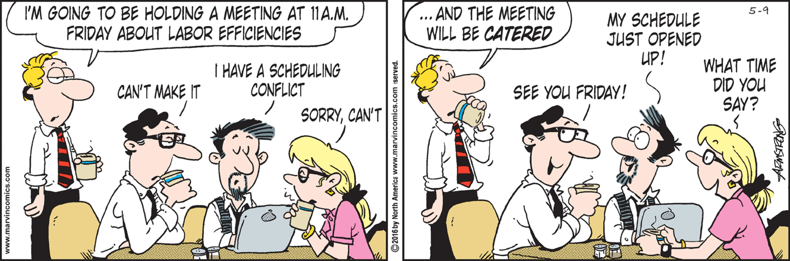 Finger OCR: I'M GOING TO BE HOLDING A MEETING AT 11A.M. FRIDAY ABOUT LABOR EFFICIENCIES - AND THE MEETING WILL BE CATERED 5-9 MY SCHEDULE JUST OPENED UP! T HAVE A SCHEDULING CONFLICT WHAT TIME DID YOU SAY? CAN'T MAKE IT SEE YOU FRIDAY! SORRYCAN'T ©2016 by North America www.marvincomics.com server I'M GOING TO BE HOLDING A MEETING AT 11A.M. FRIDAY ABOUT LABOR EFFICIENCIES - AND THE MEETING WILL BE CATERED 5-9 MY SCHEDULE JUST OPENED UP! T HAVE A SCHEDULING CONFLICT WHAT TIME DID YOU SAY? CAN'T MAKE IT SEE YOU FRIDAY! SORRYCAN'T ©2016 by North America www.marvincomics.com server