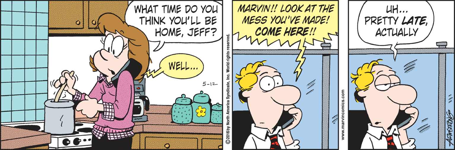 Finger OCR: WHAT TIME DO YOU THINK YOU'LL BE HOMEJEFF? MARVIN!! LOOK AT THE MESS YOU'VE MADE! COME HERE!! UH... PRETTY LATEACTUALLY WELL... 5-12 ..... www.marvincomics.com WHAT TIME DO YOU THINK YOU'LL BE HOMEJEFF? MARVIN!! LOOK AT THE MESS YOU'VE MADE! COME HERE!! UH... PRETTY LATEACTUALLY WELL... 5-12 ..... www.marvincomics.com
