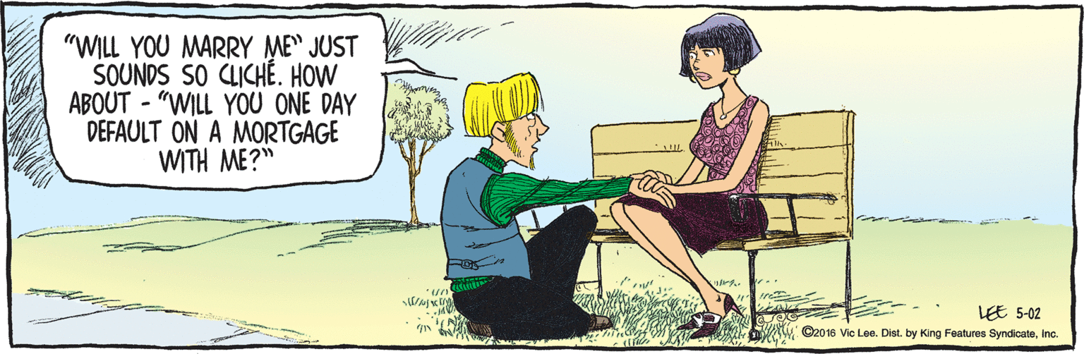 Cartoon OCR: ©2016 Vic Lee. Dist. by King Features SyndicateInc. LEE 5-02 "WILL YOU MARRY ME" JUST SOUNDS SO CLICHÉ. HOW ABOUT - "WILL YOU ONE DAY DEFAULT ON A MORTGAGE WITH ME?" All. ©2016 Vic Lee. Dist. by King Features SyndicateInc. LEE 5-02 "WILL YOU MARRY ME" JUST SOUNDS SO CLICHÉ. HOW ABOUT - "WILL YOU ONE DAY DEFAULT ON A MORTGAGE WITH ME?" All.