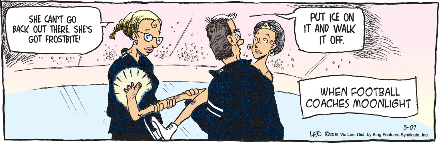 Cartoon OCR: ©2016 Vic Lee. Dist. by King Features Syndicateinc. LEE 5-07 SHE CAN'T GO BACK OUT THERE. SHE'S GOT FROSTBITE! PUT ICE ON IT AND WALK IT OFF. WHEN FOOTBALL COACHES MOONLIGHT ©2016 Vic Lee. Dist. by King Features Syndicateinc. LEE 5-07 SHE CAN'T GO BACK OUT THERE. SHE'S GOT FROSTBITE! PUT ICE ON IT AND WALK IT OFF. WHEN FOOTBALL COACHES MOONLIGHT