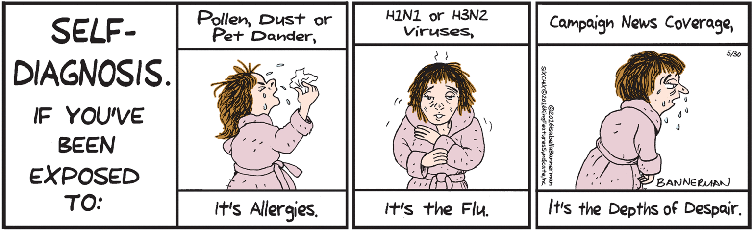 Happy OCR: SELF-DIAGNOSIS. IF YOU'VE BEEN EXPOSED TO: PollenIt's Dust or Pet Allergies. Dander©2016/sabellabannerman SIXCHXO2016KingFeaturesSyndicatejnc. The Viruses It's HIN1 the or H3N2Flu. Campaign H's the News Depths of CoverageDespair. 5/30 BANNERAN SELF-DIAGNOSIS. IF YOU'VE BEEN EXPOSED TO: PollenIt's Dust or Pet Allergies. Dander©2016/sabellabannerman SIXCHXO2016KingFeaturesSyndicatejnc. The Viruses It's HIN1 the or H3N2Flu. Campaign H's the News Depths of CoverageDespair. 5/30 BANNERAN
