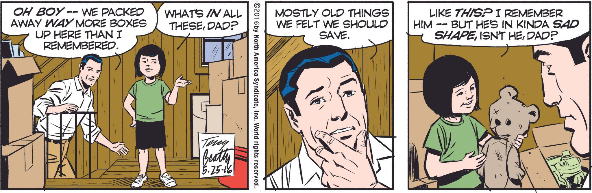 Font OCR: OH BOY -- WE PACKED AWAY WAY MORE BOXES UP HERE THAN I REMEMBERED. WHAT'S IN ALL THESEDAD? MOSTLY OLD THINGS WE FELT WE SHOULD SAVE. HIM LIKE THIS? I REMEMBER -- · BUT HE'S IN KINDA SAD SHAPEDAD? ©2016 by North America SyndicateInc. World rights reserved. Teny Beatty 15.25-16 OH BOY -- WE PACKED AWAY WAY MORE BOXES UP HERE THAN I REMEMBERED . WHAT'S IN ALL THESEDAD ? MOSTLY OLD THINGS WE FELT WE SHOULD SAVE . HIM LIKE THIS ? I REMEMBER -- · BUT HE'S IN KINDA SAD SHAPEISN'T HEDAD ? © 2016 by North America SyndicateInc. World rights reserved . Teny Beatty 15.25-16