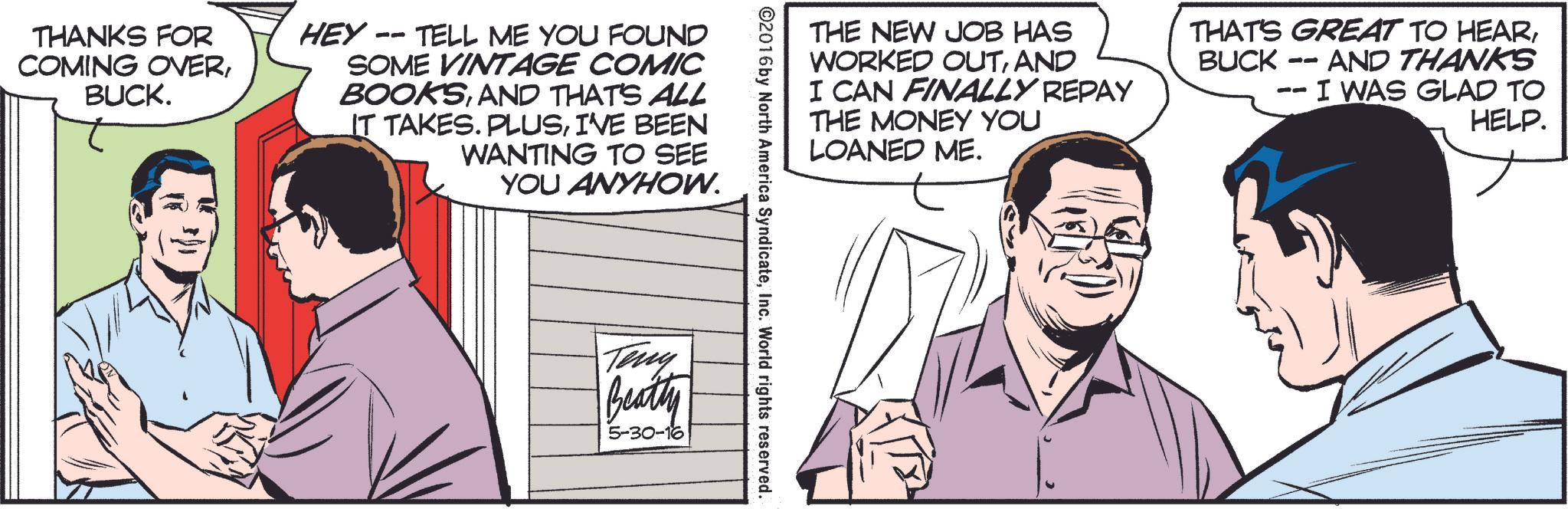 Parallel OCR: THANKS FOR COMING OVERBUCK. -- HEY- TELL ME YOU FOUND SOME VINTAGE COMIC BOOKSAND THAT'S ALL IT TAKES. PLUSI'VE BEEN WANTING TO SEE YOU ANYHOW. THE NEW JOB HAS WORKED OUTAND I CAN FINALLY REPAY THE MONEY YOU LOANED ME. THAT'S GREAT TO HEAR-- BUCK- AND THANKS I WAS GLAD TO HELP. ©2016 by North America SyndicateInc. World rights reserved. Teny Beatty 5-30-16 THANKS FOR COMING OVERBUCK . -- HEY- TELL ME YOU FOUND SOME VINTAGE COMIC BOOKSAND THAT'S ALL IT TAKES . PLUSI'VE BEEN WANTING TO SEE YOU ANYHOW . THE NEW JOB HAS WORKED OUTAND I CAN FINALLY REPAY THE MONEY YOU LOANED ME . THAT'S GREAT TO HEAR-- BUCK- AND THANKS I WAS GLAD TO HELP . © 2016 by North America SyndicateInc. World rights reserved . Teny Beatty 5-30-16