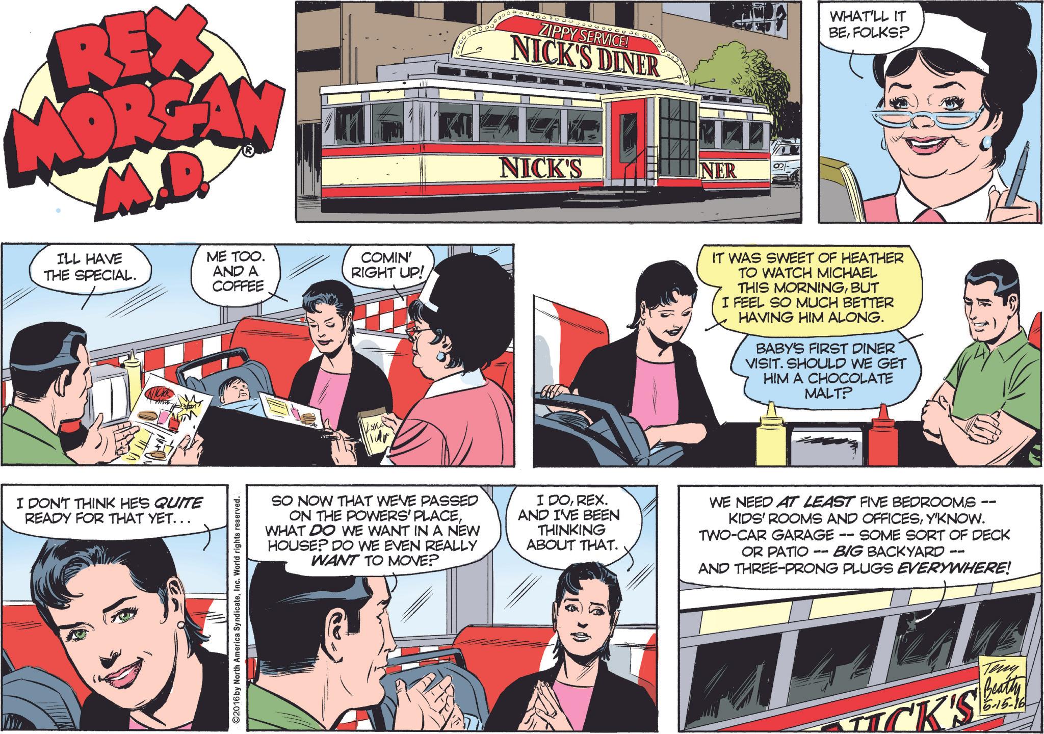 People OCR: RE MORE M.D. ILL HAVE THE SPECIAL. ME TOO. AND A COFFEE COMIN' RIGHT UP! I DON'T THINK HE'S QUITE READY FOR THAT YET... ©2016 by North America SyndicateInc. World rights reserved. ZIPPY SERVICE! NICK'S DINER WHAT'LL IT BEFOLKS? NICK'S NER IT WAS SWEET OF HEATHER TO WATCH MICHAEL THIS MORNINGBUT I FEEL SO MUCH BETTER HAVING HIM ALONG. BABY'S FIRST DINER VISIT. SHOULD WE GET HIM A CHOCOLATE MALT? SO NOW THAT WE'VE PASSED ON THE POWERS' PLACEWHAT DO WE WANT IN A NEW HOUSE? DO WE EVEN REALLY WANT TO MOVE? I DOREX. AND I'VE BEEN THINKING ABOUT THAT. WE NEED AT LEAST FIVE BEDROOMS KIDS' ROOMS AND OFFICESY'KNOW. TWO-CAR GARAGE SOME SORT OF DECK OR PATIO - BIG BACKYARD AND THREE-PRONG PLUGS EVERYWHERE! 11 Teny K'S Beatty 5-15-16 RE MORE M.D. ILL HAVE THE SPECIAL . ME TOO . AND A COFFEE COMIN ' RIGHT UP ! I DON'T THINK HE'S QUITE READY FOR THAT YET ... © 2016 by North America SyndicateInc. World rights reserved . ZIPPY SERVICE ! NICK'S DINER WHAT'LL IT BEFOLKS ? NICK'S NER IT WAS SWEET OF HEATHER TO WATCH MICHAEL THIS MORNINGBUT I FEEL SO MUCH BETTER HAVING HIM ALONG . BABY'S FIRST DINER VISIT . SHOULD WE GET HIM A CHOCOLATE MALT ? SO NOW THAT WE'VE PASSED ON THE POWERS ' PLACEWHAT DO WE WANT IN A NEW HOUSE ? DO WE EVEN REALLY WANT TO MOVE ? I DOREX . AND I'VE BEEN THINKING ABOUT THAT . WE NEED AT LEAST FIVE BEDROOMS KIDS ' ROOMS AND OFFICESY'KNOW . TWO - CAR GARAGE SOME SORT OF DECK OR PATIO - BIG BACKYARD AND THREE - PRONG PLUGS EVERYWHERE ! 11 Teny K'S Beatty 5-15-16