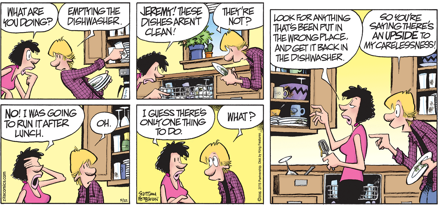 Interaction OCR: WHAT ARE YOU DOING? EMPTYING THE DISHWASHER. JEREMY! THESE DISHES AREN'T CLEAN! THEY'RE NOT? LOOK FOR ANKTHING THAT'S BEEN PUT IN THE WRONG PLACEANDGET IT BACK IN THE DISHWASHER. SOYOURE SATING THERE'S AN UPSIDE TO MYCARELESSNESS! 1E? NO! I WAS GOING TO RUN ITAFTER LUNCH. I GUESS THERE's ONLYONE THING TO DO. WHAT? OH. 5/2z. as zirS Partnership. Dist by King Features WHAT ARE YOU DOING? EMPTYING THE DISHWASHER. JEREMY! THESE DISHES AREN'T CLEAN! THEY'RE NOT? LOOK FOR ANKTHING THAT'S BEEN PUT IN THE WRONG PLACEANDGET IT BACK IN THE DISHWASHER. SOYOURE SATING THERE'S AN UPSIDE TO MYCARELESSNESS! 1E ? NO! I WAS GOING TO RUN ITAFTER LUNCH. I GUESS THERE's ONLYONE THING TO DO. WHAT? OH. 5/2z. as zirS Partnership. Dist by King Features