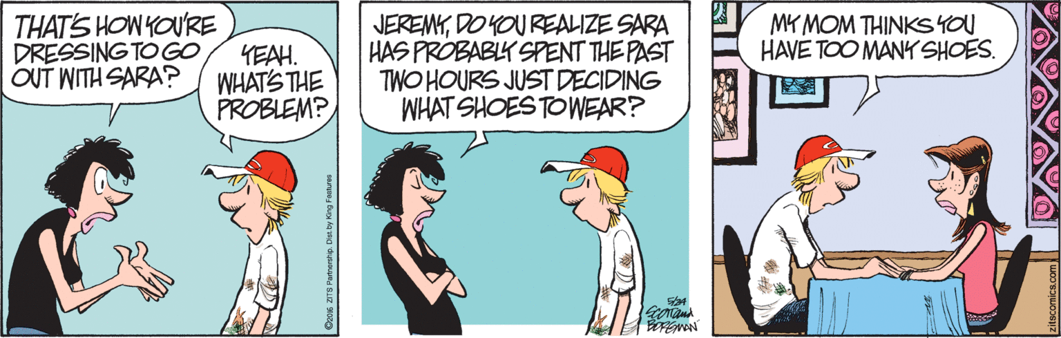 Art OCR: THAT'S HOW YOURE DRESSING TOGO OUT WITH SARA? JEREMYDO YOU REALIZE SARA HAS PROBABLK SPENT THE PAST TWO HOURS JUST DECIDING WHAT SHOES TOWEAR? MY MOM THINKS YOU HAVE TOO MANY SHOES. ?AH. WHATS THE PROBLEM? Do016 ZTS Partnership. Dist. by King Faatures THAT'S HOW YOURE DRESSING TOGO OUT WITH SARA? JEREMYDO YOU REALIZE SARA HAS PROBABLK SPENT THE PAST TWO HOURS JUST DECIDING WHAT SHOES TOWEAR? MY MOM THINKS YOU HAVE TOO MANY SHOES. ? AH . WHATS THE PROBLEM? Do016 ZTS Partnership. Dist. by King Faatures