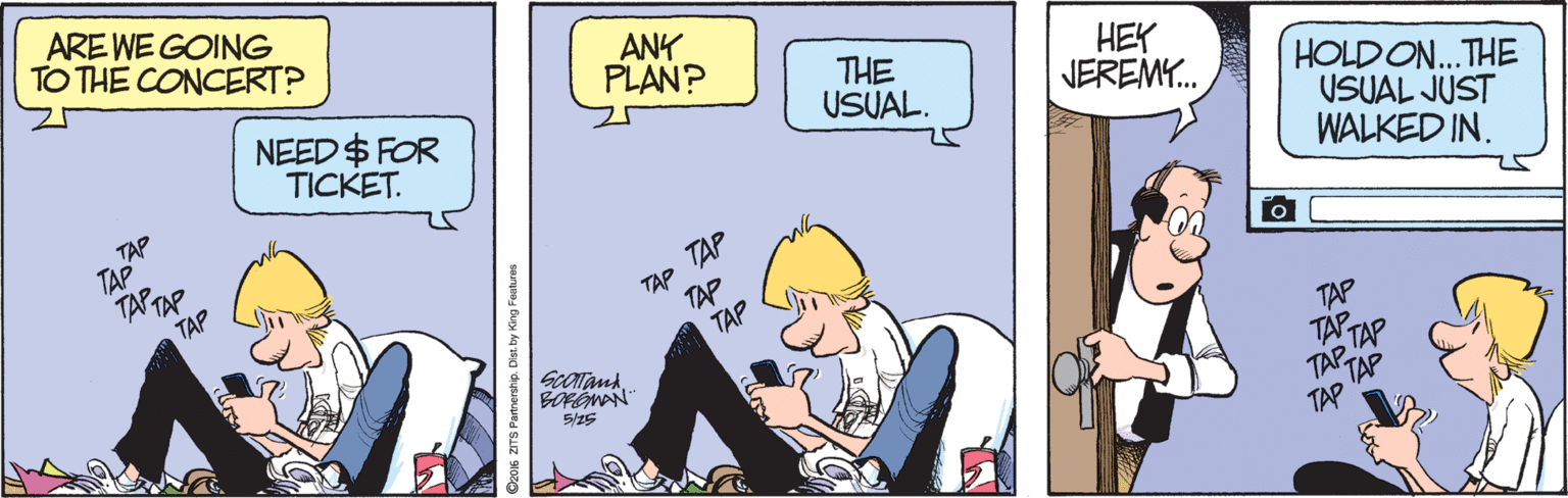 Fiction OCR: ARE WE GOING TO THE CONCERT? ANK PLAN? NEED $ FOR TICKET. THE USUAL. HEY NEREMY. TAP TAP TAPTAP HOLD ON.THE USUAL JUST WALKED IN. T?P TAP TAP TAP TAP TAP TAPTAP 5/25 Dzom ZITS Partrershp. Des by King Fauhres ARE WE GOING TO THE CONCERT? ANK PLAN? NEED $ FOR TICKET. THE USUAL. HEY NEREMY. TAP TAP TAPTAP HOLD ON.THE USUAL JUST WALKED IN. T?P TAP TAP TAP TAP TAP TAPTAP 5/25 Dzom ZITS Partrershp. Des by King Fauhres