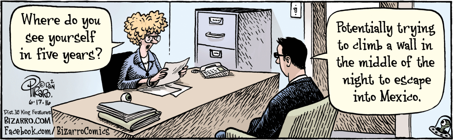 Comic book OCR: BIZARRO.COM Facebook.com/BizarroComics Dist Y King Features Potentially trying to climb a wall in the middle of the Where do you see yourself in five years? night to escape into Mexico. DaN| ?7??? BIZARRO.COM Facebook.com/BizarroComics Dist Y King Features Potentially trying to climb a wall in the middle of the Where do you see yourself in five years? night to escape into Mexico. DaN| ?7???