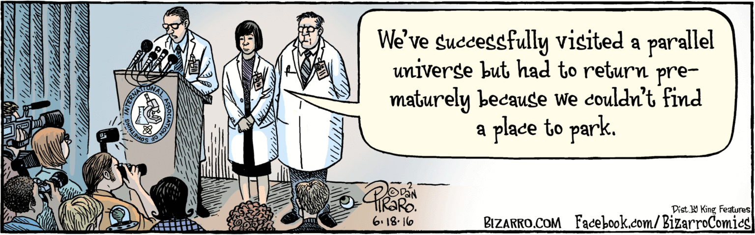 Fiction OCR: BIZARRO.COM Facebook.com/ BizarroComics Dist Y King Features We've successfully visited a parallel universe but had to return pre- maturely because we couldn't find a place to park. 6.18-16 KALASSOCATION OF INTERNA BIZARRO.COM Facebook.com/ BizarroComics Dist Y King Features We've successfully visited a parallel universe but had to return pre- maturely because we couldn't find a place to park. 6.18-16 KALASSOCATION OF INTERNA