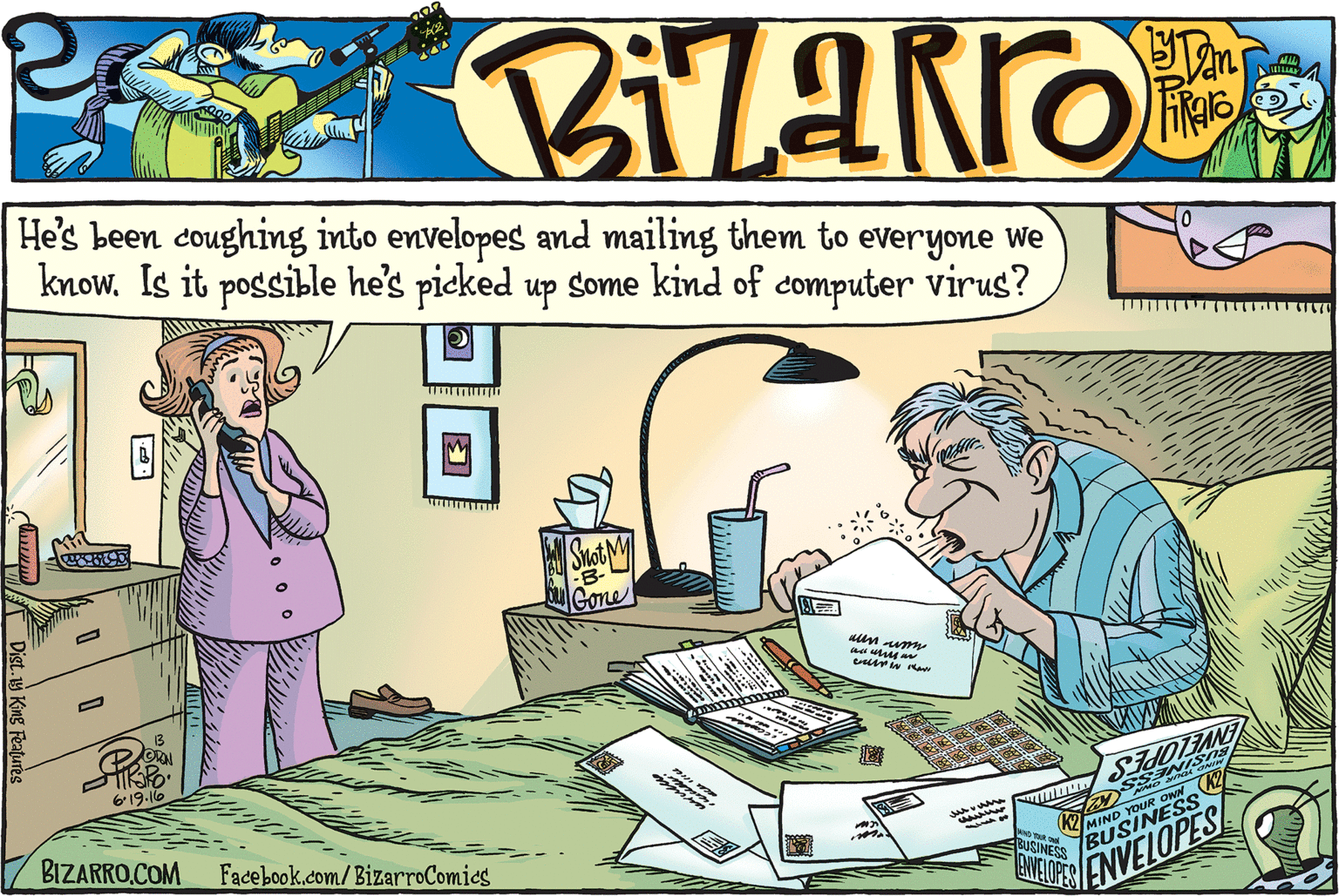 People OCR: He's been coughing into envelopes and mailing them to everyone We know. Is it possible he's picked up some kind of computer virus? B- Gone un aum 619-16 BIZARRO.COM Facebook.com/BizarroComies ENTEOPES ENVELOPES! Dist.y King Features He's been coughing into envelopes and mailing them to everyone We know. Is it possible he's picked up some kind of computer virus? B- Gone un aum 619-16 BIZARRO.COM Facebook.com/BizarroComies ENTEOPES ENVELOPES! Dist.y King Features