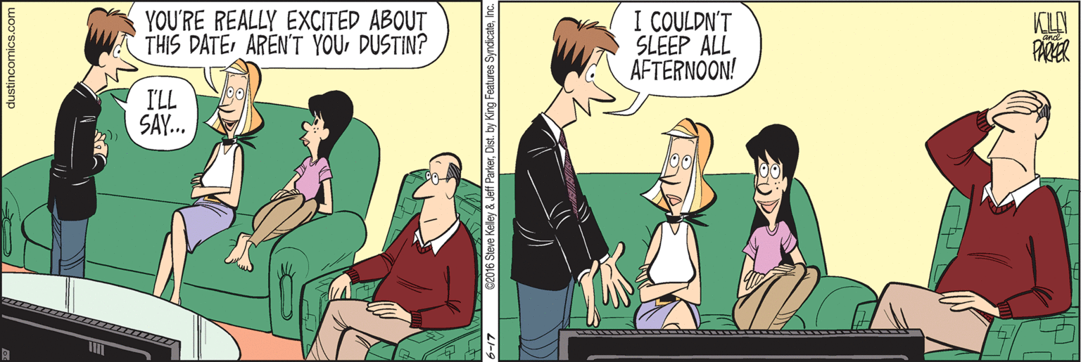 Cartoon OCR: YOU'RE REALLY EXCITED ABOUT THIS DATEDUSTIN? I COULDN'T SLEEP ALL AFTERNOON! I'LL SAY. dustincomics.com st. by King Features Syndicate? YOU'RE REALLY EXCITED ABOUT THIS DATEAREN'T YOUDUSTIN? I COULDN'T SLEEP ALL AFTERNOON! I'LL SAY. dustincomics.com st. by King Features Syndicate