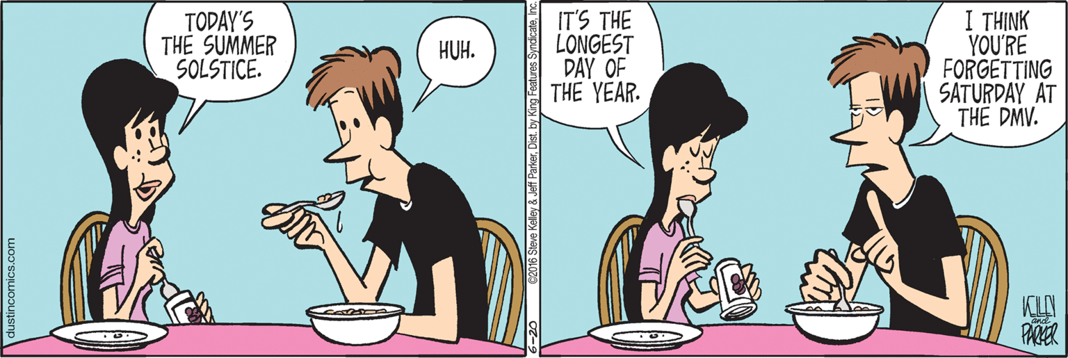 Animated cartoon OCR: TODAY'S THE SUMMER SOLSTICE. IT'S THE LONGEST DAY OF THE YEAR. I THINK YOU'RE FORGETTING SATURDAY AT THE DMV. HUH. PAKER ustincomics.com TODAY'S THE SUMMER SOLSTICE. IT'S THE LONGEST DAY OF THE YEAR. I THINK YOU'RE FORGETTING SATURDAY AT THE DMV. HUH. PAKER ustincomics.com