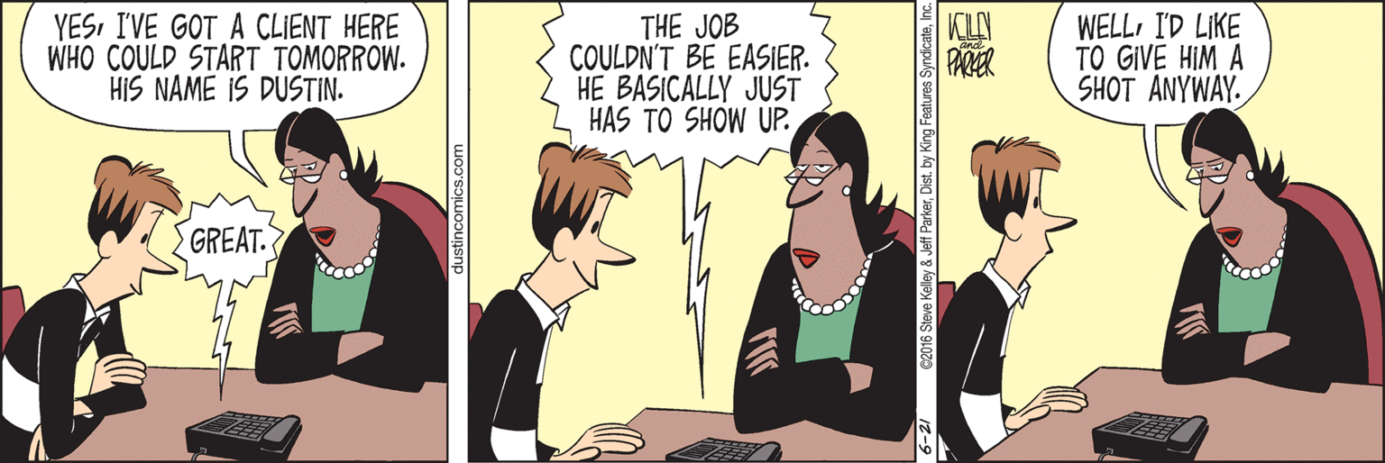 Fiction OCR: YESI'VE GOT A CLIENT HERE WHO COULD START TOMORROW. HIS NAME IS DUSTIN. THE JOB COULDN'T BE EASIER. HE BASICALLY JUST HAS TO SHOW UP. WELLI'D LIKE TO GIVE HIM A SHOT ANYWAY. PARER GREAT. dustincomics.com YESI'VE GOT A CLIENT HERE WHO COULD START TOMORROW. HIS NAME IS DUSTIN. THE JOB COULDN'T BE EASIER. HE BASICALLY JUST HAS TO SHOW UP. WELLI'D LIKE TO GIVE HIM A SHOT ANYWAY. PARER GREAT. dustincomics.com