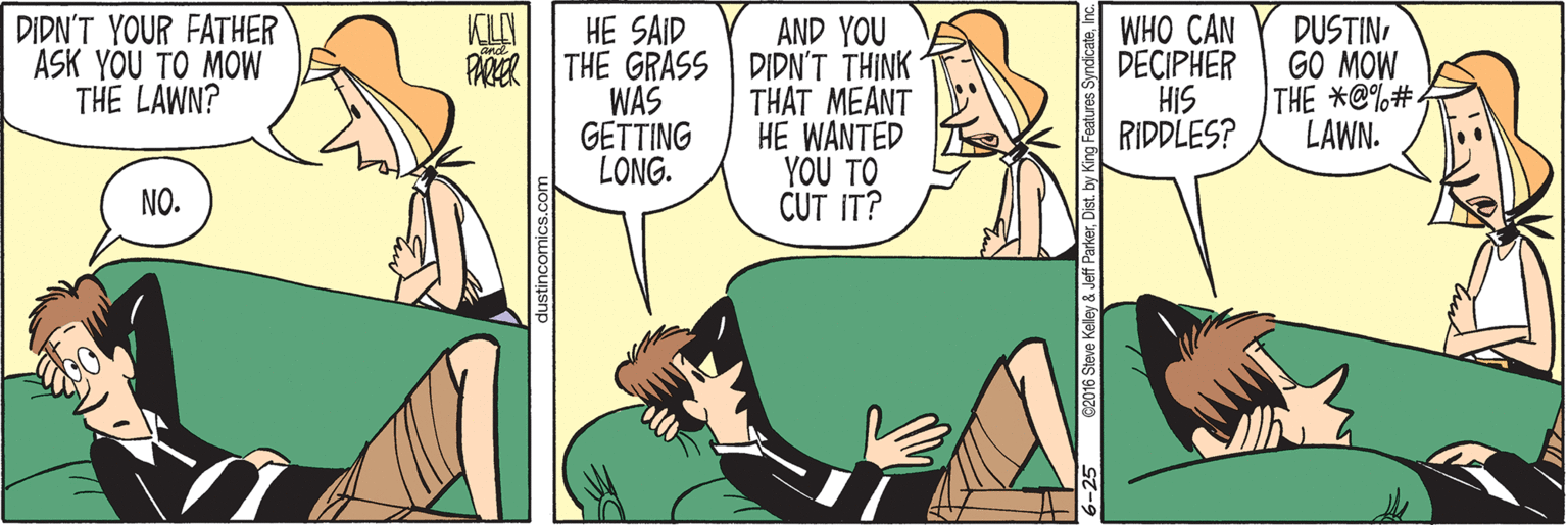 Conversation OCR: DIDN'T YOUR FATHER ASK YOU TO MOW THE LAWN? KILA PARER AND YOU THE GRASS DIDN'T THINK THAT MEANT HE WANTED YOU TO CUT IT? WHO CAN DECIPHER HIS RIDDLES? DUSTINGO MOW THE *@%# LAWN. HE SAID WAS GETTING LONG. NO. tincomics.co DIDN'T YOUR FATHER ASK YOU TO MOW THE LAWN? KILA PARER AND YOU THE GRASS DIDN'T THINK THAT MEANT HE WANTED YOU TO CUT IT? WHO CAN DECIPHER HIS RIDDLES? DUSTINGO MOW THE *@%# LAWN. HE SAID WAS GETTING LONG. NO. tincomics.co