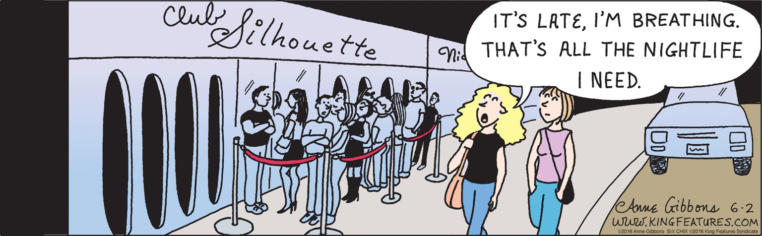 Fiction OCR: IT'S LATEI'M BREATHING. THAT'S ALL THE NIGHTLIFE I NEED. Club Silhouette Mick's PI2ZA eAnne Gibbons 6.2 www.KINGFEATURES.COM ©2016 Anne Gibbons SIX CHIX ©2016 King Features Syndicate IT'S LATEI'M BREATHING. THAT'S ALL THE NIGHTLIFE I NEED. Club Silhouette Mick's PI2ZA eAnne Gibbons 6.2 www.KINGFEATURES.COM ©2016 Anne Gibbons SIX CHIX ©2016 King Features Syndicate