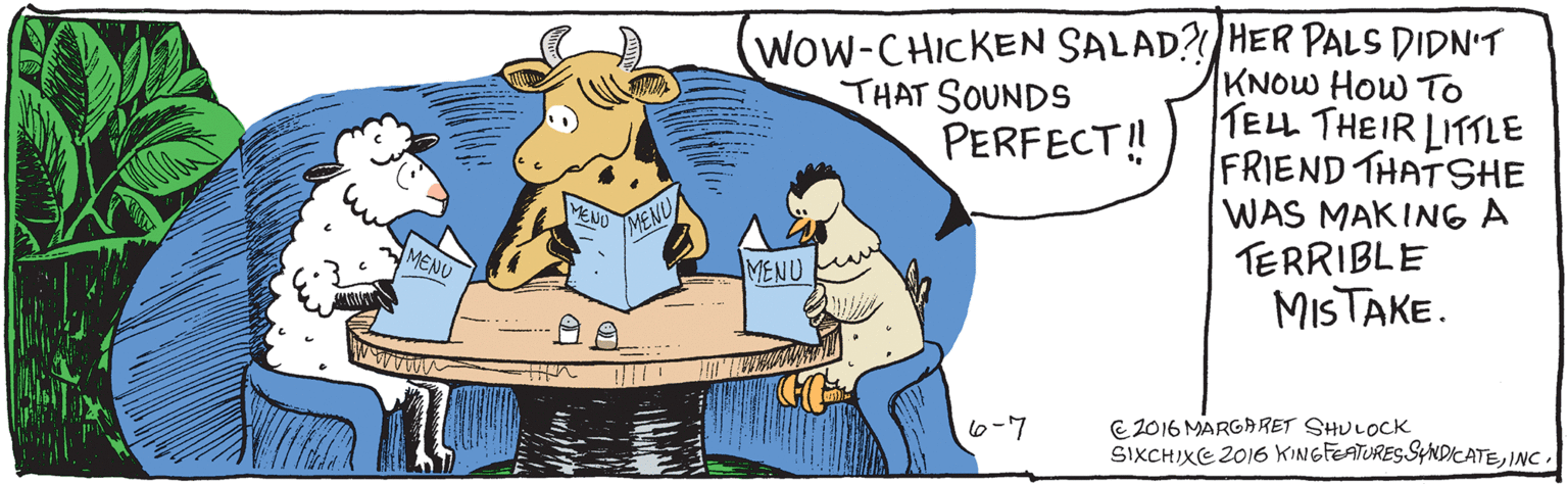 Fictional character OCR: WOW- CHICKEN SALAD?! THAT SOUNDS PERFECT!! 6-7 MENU /MENU MENU MENU É2016 MARGARET SHULOCK SIXCHIXE 2016 KINGFEATURES SYNDICATEINC Her pals didn't know how to tell their little friend that she was making a terrible mistake. WOW- CHICKEN SALAD?! THAT SOUNDS PERFECT!! 6-7 MENU /MENU MENU MENU É2016 MARGARET SHULOCK SIXCHIXE 2016 KINGFEATURES SYNDICATEINC Her pals didn't know how to tell their little friend that she was making a terrible mistake.