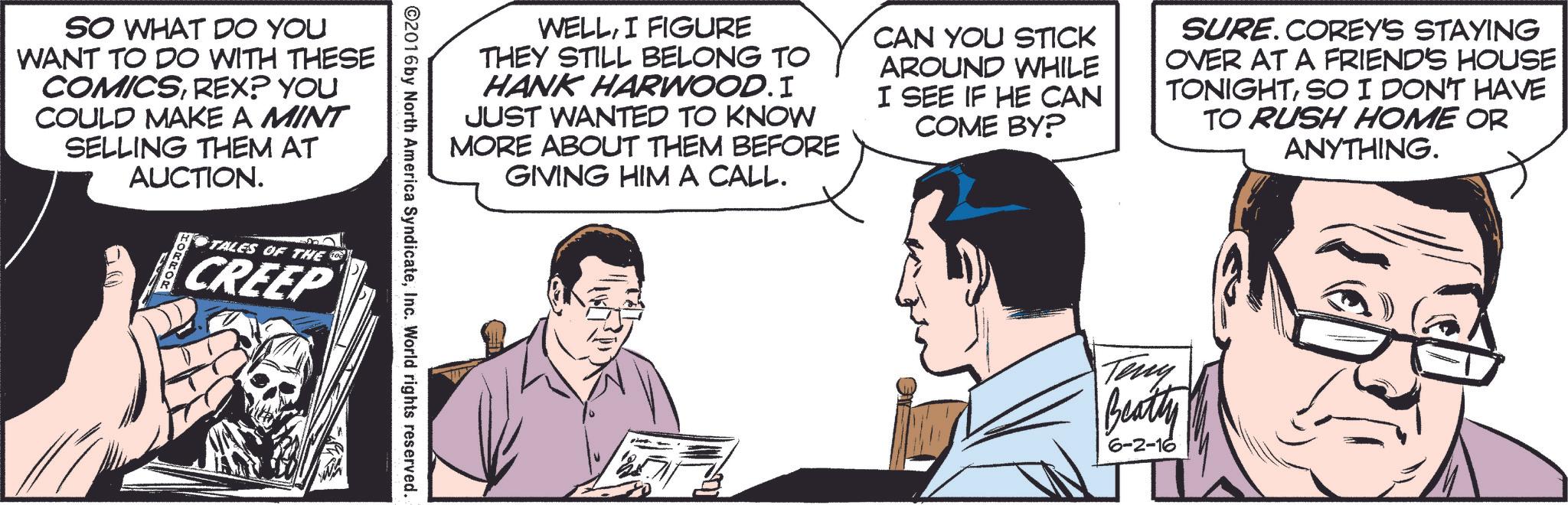 Font OCR: SO WHAT DO YOU WANT TO DO WITH THESE COMICSREX? YOU COULD MAKE A MINT SELLING THEM AT AUCTION. TALES OF THE CREEP WELLI FIGURE THEY STILL BELONG TO HANK HARWOOD. I JUST WANTED TO KNOW MORE ABOUT THEM BEFORE GIVING HIM A CALL. CAN YOU STICK AROUND WHILE I SEE IF HE CAN COME BY? SURE.COREY'S STAYING OVER AT A FRIEND'S HOUSE TONIGHTSO I DON'T HAVE TO RUSH HOME OR ANYTHING. ©2016 by North America SyndicateInc. World rights reserved. Teny Beatty 6-2-16 SO WHAT DO YOU WANT TO DO WITH THESE COMICSREX ? YOU COULD MAKE A MINT SELLING THEM AT AUCTION . TALES OF THE CREEP WELLI FIGURE THEY STILL BELONG TO HANK HARWOOD . I JUST WANTED TO KNOW MORE ABOUT THEM BEFORE GIVING HIM A CALL . CAN YOU STICK AROUND WHILE I SEE IF HE CAN COME BY ? SURE.COREY'S STAYING OVER AT A FRIEND'S HOUSE TONIGHTSO I DON'T HAVE TO RUSH HOME OR ANYTHING . © 2016 by North America SyndicateInc. World rights reserved . Teny Beatty 6-2-16