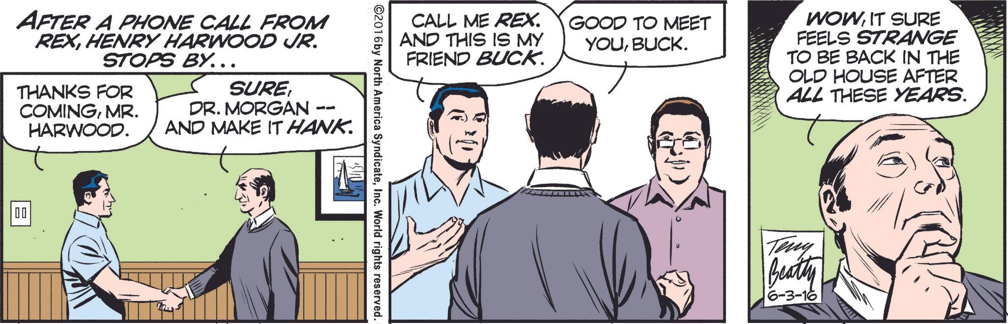 Interaction OCR: AFTER A PHONE CALL FROM REXHENRY HARWOOD JR. STOPS BY... SUREDR. MORGAN - THANKS FOR COMINGMR. HARWOOD. -- AND MAKE IT HANK. 00 CALL ME REX. AND THIS IS MY FRIEND BUCK. GOOD TO MEET YOUBUCK. WOWIT SURE FEELS STRANGE TO BE BACK IN THE OLD HOUSE AFTER ALL THESE YEARS. ©2016 by North America SyndicateInc. World rights reserved. Teny Beatty 6-3-16 AFTER A PHONE CALL FROM REXHENRY HARWOOD JR . STOPS BY ... SUREDR . MORGAN - THANKS FOR COMINGMR . HARWOOD . -- AND MAKE IT HANK . 00 CALL ME REX . AND THIS IS MY FRIEND BUCK . GOOD TO MEET YOUBUCK . WOWIT SURE FEELS STRANGE TO BE BACK IN THE OLD HOUSE AFTER ALL THESE YEARS . © 2016 by North America SyndicateInc. World rights reserved . Teny Beatty 6-3-16