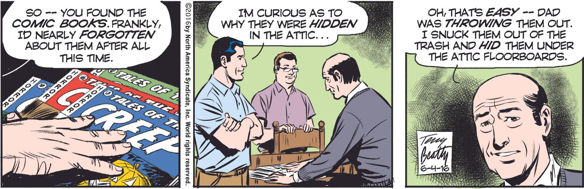 Comic book OCR: IM CURIOUS AS TO WHY THEY WERE HIDDEN IN THE ATTIC... -- OHTHAT'S EASY - DAD WAS THROWING THEM OUT. I SNUCK THEM OUT OF THE TRASH AND HID THEM UNDER THE ATTIC FLOORBOARDS. So. -- YOU FOUND THE COMIC BOOKS. FRANKLYID NEARLY FORGOTTEN ABOUT THEM AFTER ALL THIS TIME. HORROR HORROR HORROR ©2016 by North America SyndicateInc. World rights reserved. TALES OF 1 OTALES OF T GREEP Teny Beatty 6-4-16 IM CURIOUS AS TO WHY THEY WERE HIDDEN IN THE ATTIC ... -- OHTHAT'S EASY - DAD WAS THROWING THEM OUT . I SNUCK THEM OUT OF THE TRASH AND HID THEM UNDER THE ATTIC FLOORBOARDS . So. -- YOU FOUND THE COMIC BOOKS . FRANKLYID NEARLY FORGOTTEN ABOUT THEM AFTER ALL THIS TIME . HORROR HORROR HORROR © 2016 by North America SyndicateInc. World rights reserved . TALES OF 1 OTALES OF T GREEP Teny Beatty 6-4-16