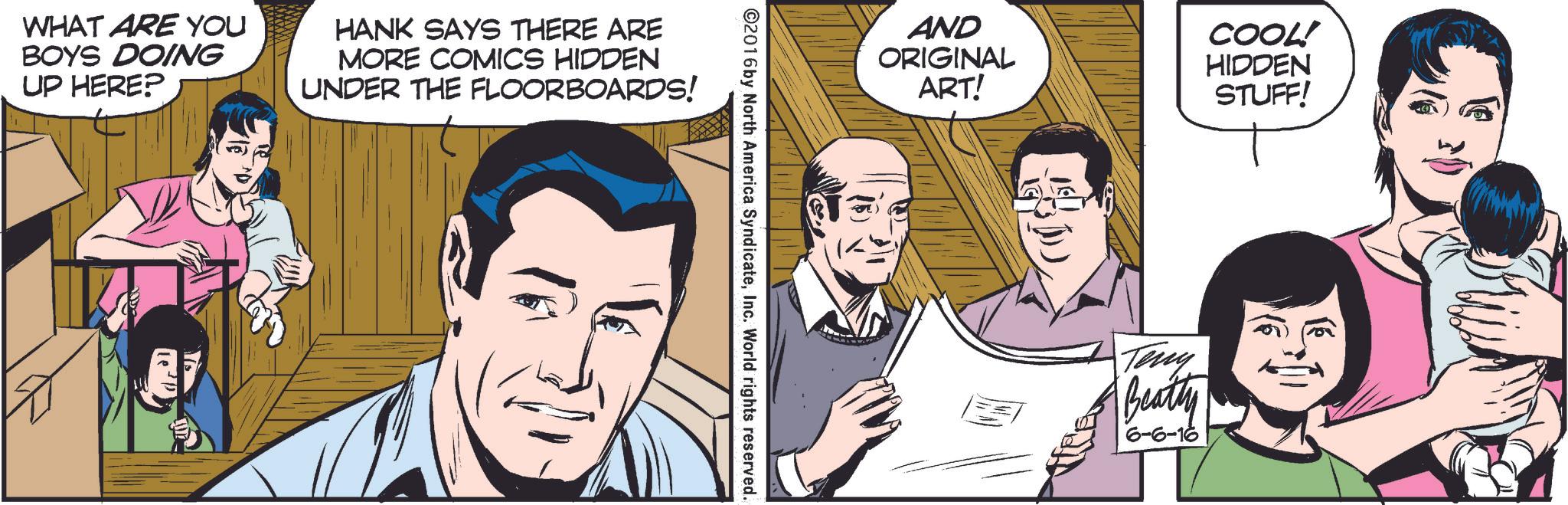 Font OCR: WHAT ARE YOU BOYS DOING UP HERE? HANK SAYS THERE ARE MORE COMICS HIDDEN UNDER THE FLOORBOARDS! AND COOL! ORIGINAL HIDDEN ART! STUFF! ©2016 by North America SyndicateInc. World rights reserved. Teny Beatty 6-6-16 WHAT ARE YOU BOYS DOING UP HERE ? HANK SAYS THERE ARE MORE COMICS HIDDEN UNDER THE FLOORBOARDS ! AND COOL ! ORIGINAL HIDDEN ART ! STUFF ! © 2016 by North America SyndicateInc. World rights reserved . Teny Beatty 6-6-16