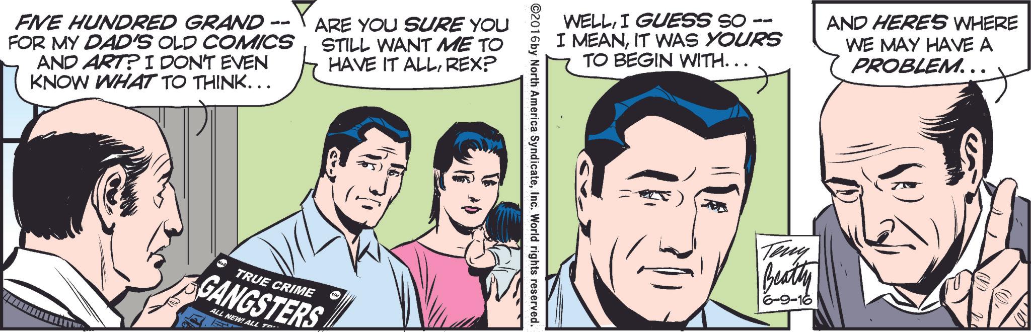 Sharing OCR: -- FIVE HUNDRED GRAND - FOR MY DAD'S OLD COMICS AND ART? I DON'T EVEN KNOW WHAT TO THINK……. ARE YOU SURE YOU STILL WANT ME TO HAVE IT ALLREX? TRUE CRIME GANGSTERS ALL NEW! ALL T WELLI GUESS SO I MEANIT WAS YOURS TO BEGIN WITH... AND HERES WHERE WE MAY HAVE A PROBLEM... ©2016 by North America SyndicateInc. World rights reserved. Teny Beatty -- FIVE HUNDRED GRAND - FOR MY DAD'S OLD COMICS AND ART ? I DON'T EVEN KNOW WHAT TO THINK …… . ARE YOU SURE YOU STILL WANT ME TO HAVE IT ALLREX ? TRUE CRIME GANGSTERS ALL NEW ! ALL T WELLI GUESS SO I MEANIT WAS YOURS TO BEGIN WITH ... AND HERES WHERE WE MAY HAVE A PROBLEM ... © 2016 by North America SyndicateInc. World rights reserved . Teny Beatty