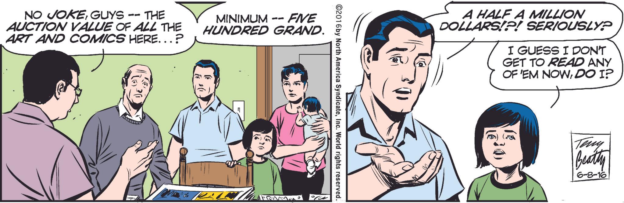 Gesture OCR: NO JOKEGUYS -- THE AUCTION VALUE OF ALL THE ART AND COMICS HERE...? MINIMUM -- FIVE HUNDRED GRAND. ©2016 by North America SyndicateInc. World rights reserved. A HALF A MILLION DOLLARS!?! SERIOUSLY? I GUESS I DON'T GET TO READ ANY OF 'EM NOWDO I? Teny Beatty 6-8-16 NO JOKEGUYS -- THE AUCTION VALUE OF ALL THE ART AND COMICS HERE ... ? MINIMUM -- FIVE HUNDRED GRAND . © 2016 by North America SyndicateInc. World rights reserved . A HALF A MILLION DOLLARS ! ? ! SERIOUSLY ? I GUESS I DON'T GET TO READ ANY OF ' EM NOWDO I ? Teny Beatty 6-8-16