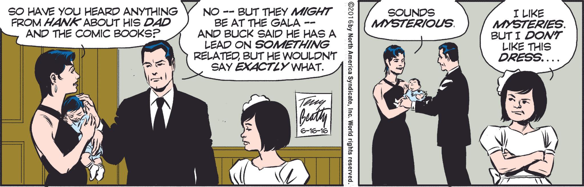 Parallel OCR: SOUNDS MYSTERIOUS. I LIKE MYSTERIES. BUT I DON'T LIKE THIS DRESS.... ©2016 by North America SyndicateInc. World rights reserved. SO HAVE YOU HEARD ANYTHING FROM HANK ABOUT HIS DAD AND THE COMIC BOOKS? NO -- BUT THEY MIGHT BE AT THE GALA AND BUCK SAID HE HAS A LEAD ON SOMETHING RELATEDBUT HE WOULDN'T SAY EXACTLY WHAT. Teny Beatly 6-16-16 SOUNDS MYSTERIOUS . I LIKE MYSTERIES . BUT I DON'T LIKE THIS DRESS .... © 2016 by North America SyndicateInc. World rights reserved . SO HAVE YOU HEARD ANYTHING FROM HANK ABOUT HIS DAD AND THE COMIC BOOKS ? NO -- BUT THEY MIGHT BE AT THE GALA AND BUCK SAID HE HAS A LEAD ON SOMETHING RELATEDBUT HE WOULDN'T SAY EXACTLY WHAT . Teny Beatly 6-16-16