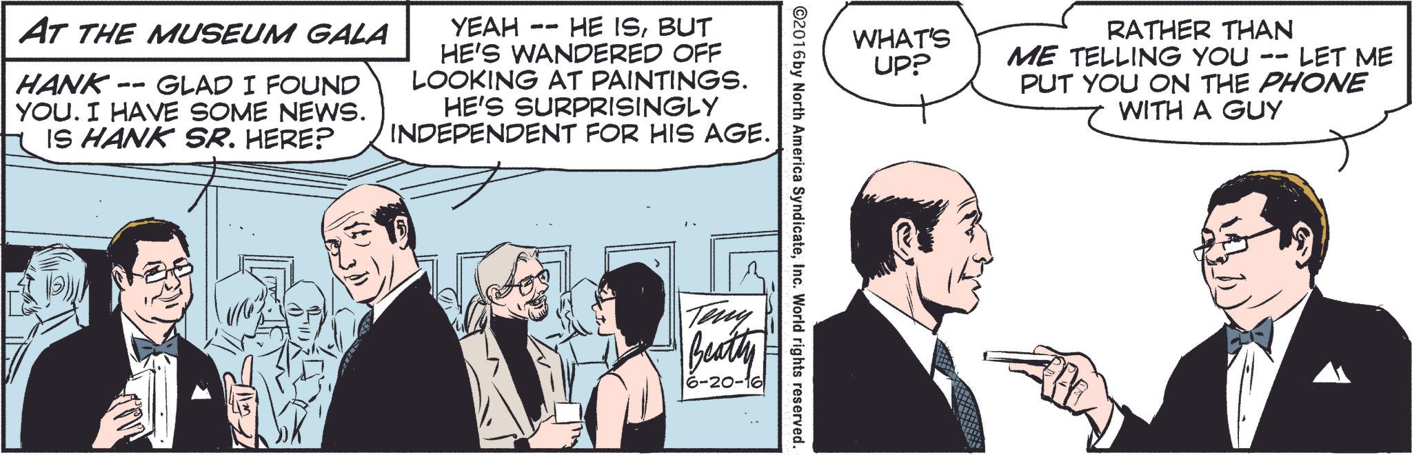 Font OCR: AT THE MUSEUM GALA HANK- -- GLAD I FOUND YOU. I HAVE SOME NEWS. IS HANK SR. HERE? YEAH -- HE ISBUT HE'S WANDERED OFF LOOKING AT PAINTINGS. HE'S SURPRISINGLY INDEPENDENT FOR HIS AGE. RATHER THAN WHAT'S UP? ME TELLING YOU 11 LET ME PUT YOU ON THE PHONE WITH A GUY ©2016 by North America SyndicateInc. World rights reserved. Teny Beatty 6-20-16 AT THE MUSEUM GALA HANK- -- GLAD I FOUND YOU . I HAVE SOME NEWS . IS HANK SR . HERE ? YEAH -- HE ISBUT HE'S WANDERED OFF LOOKING AT PAINTINGS . HE'S SURPRISINGLY INDEPENDENT FOR HIS AGE . RATHER THAN WHAT'S UP ? ME TELLING YOU 11 LET ME PUT YOU ON THE PHONE WITH A GUY © 2016 by North America SyndicateInc. World rights reserved . Teny Beatty 6-20-16