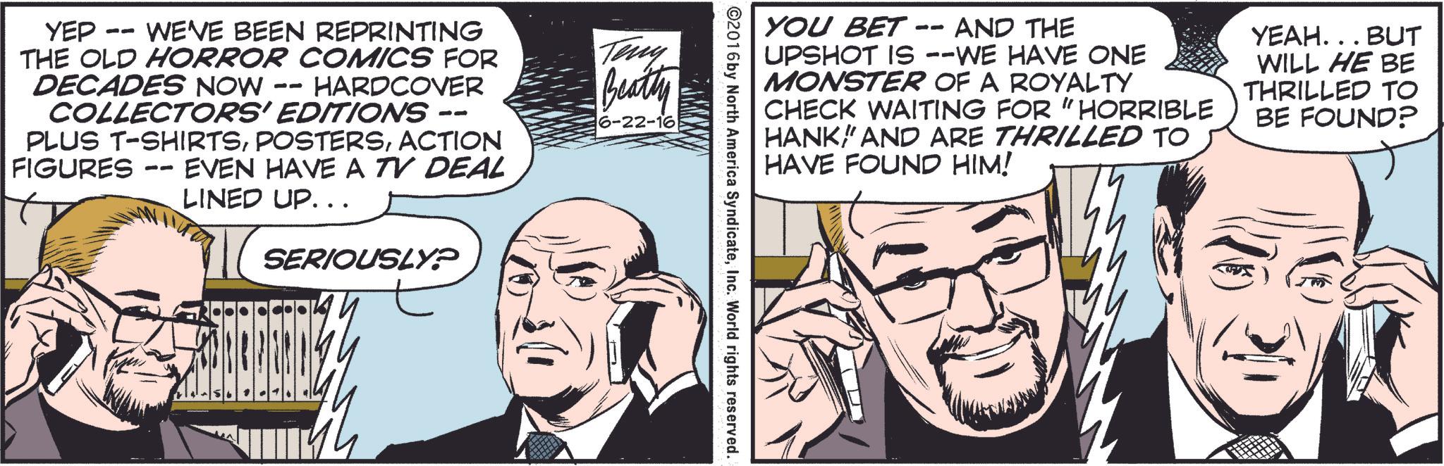 Gesture OCR: YOU BET AND THE -- UPSHOT IS --WE HAVE ONE MONSTER OF A ROYALTY CHECK WAITING FOR "HORRIBLE HANKAND ARE THRILLED TO HAVE FOUND HIM! YEAH. . . BUT WILL HE BE THRILLED TO BE FOUND? ©2016 by North America SyndicateInc. World rights reserved. YEP -- WE'VE BEEN REPRINTING THE OLD HORROR COMICS FOR DECADES NOW - HARDCOVER -- COLLECTORS' EDITIONS -- PLUS T-SHIRTSACTION FIGURES EVEN HAVE A TV DEAL -- LINED UP.. . SERIOUSLY? Teny Beatty 6-22-16 YOU BET AND THE -- UPSHOT IS --WE HAVE ONE MONSTER OF A ROYALTY CHECK WAITING FOR " HORRIBLE HANKAND ARE THRILLED TO HAVE FOUND HIM ! YEAH . . . BUT WILL HE BE THRILLED TO BE FOUND ? © 2016 by North America SyndicateInc. World rights reserved . YEP -- WE'VE BEEN REPRINTING THE OLD HORROR COMICS FOR DECADES NOW - HARDCOVER -- COLLECTORS ' EDITIONS -- PLUS T - SHIRTSACTION FIGURES EVEN HAVE A TV DEAL -- LINED UP .. . SERIOUSLY ? Teny Beatty 6-22-16