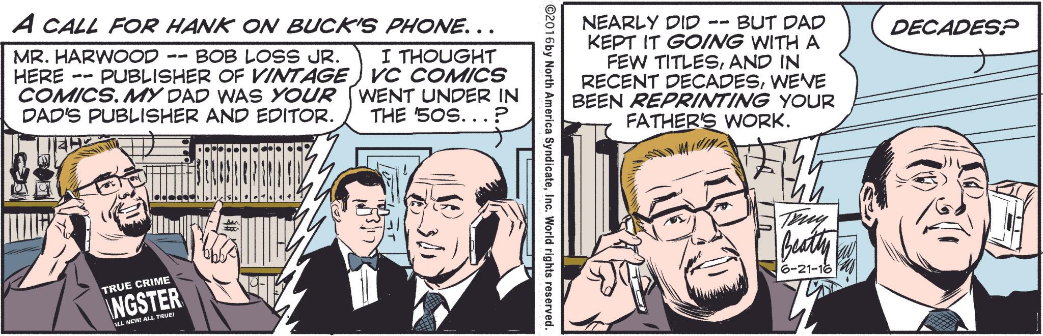 Art OCR: A CALL FOR HANK ON BUCK'S PHONE. . . MR. HARWOOD HERE -- -- BOB LOSS JR. PUBLISHER OF VINTAGE COMICS. MY DAD WAS YOUR DAD'S PUBLISHER AND EDITOR. I THOUGHT VC COMICS WENT UNDER IN THE '50S...? TRUE CRIME NGSTER ALL NEW! ALL TRUE! NEARLY DID - -- BUT DAD KEPT IT GOING WITH A FEW TITLESAND IN RECENT DECADESWE'VE BEEN REPRINTING YOUR FATHER'S WORK. ©2016 by North America SyndicateInc. World rights reserved. ??? Tony Beatty 6-21-16 DECADES? A CALL FOR HANK ON BUCK'S PHONE . . . MR . HARWOOD HERE -- -- BOB LOSS JR . PUBLISHER OF VINTAGE COMICS . MY DAD WAS YOUR DAD'S PUBLISHER AND EDITOR . I THOUGHT VC COMICS WENT UNDER IN THE ' 50S ... ? TRUE CRIME NGSTER ALL NEW ! ALL TRUE ! NEARLY DID - -- BUT DAD KEPT IT GOING WITH A FEW TITLESAND IN RECENT DECADESWE'VE BEEN REPRINTING YOUR FATHER'S WORK . © 2016 by North America SyndicateInc. World rights reserved . ??? Tony Beatty 6-21-16 DECADES ?