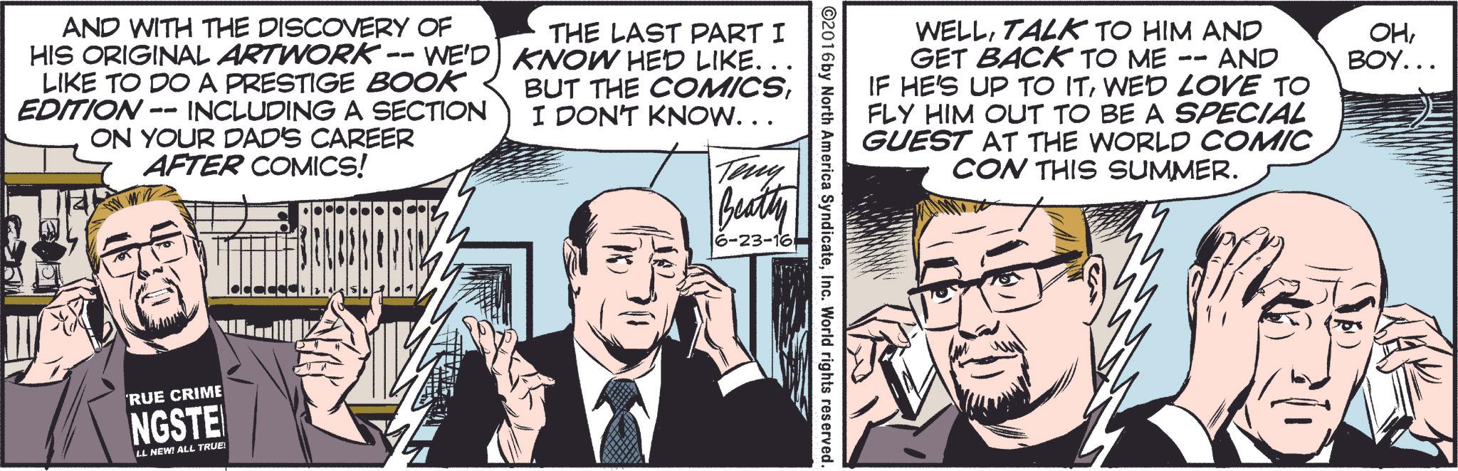 Publication OCR: WELLTALK TO HIM AND - AND GET BACK TO ME 11 IF HE'S UP TO ITWE'D LOVE TO FLY HIM OUT TO BE A SPECIAL GUEST AT THE WORLD COMIC CON THIS SUMMER. OHBOY... ©2016 by North America SyndicateInc. World rights reserved. AND WITH THE DISCOVERY OF HIS ORIGINAL ARTWORK -- WE'D LIKE TO DO A PRESTIGE BOOK EDITION-- INCLUDING A SECTION ON YOUR DAD'S CAREER AFTER COMICS! THE LAST PART I KNOW HED LIKE. . . BUT THE COMICSI DON'T KNOW. . . Teny Beatty 6-23-16 RUE CRIME NGSTE EL NEW! ALL TRUE! WELLTALK TO HIM AND - AND GET BACK TO ME 11 IF HE'S UP TO ITWE'D LOVE TO FLY HIM OUT TO BE A SPECIAL GUEST AT THE WORLD COMIC CON THIS SUMMER . OHBOY ... © 2016 by North America SyndicateInc. World rights reserved . AND WITH THE DISCOVERY OF HIS ORIGINAL ARTWORK -- WE'D LIKE TO DO A PRESTIGE BOOK EDITION-- INCLUDING A SECTION ON YOUR DAD'S CAREER AFTER COMICS ! THE LAST PART I KNOW HED LIKE . . . BUT THE COMICSI DON'T KNOW . . . Teny Beatty 6-23-16 RUE CRIME NGSTE EL NEW ! ALL TRUE !