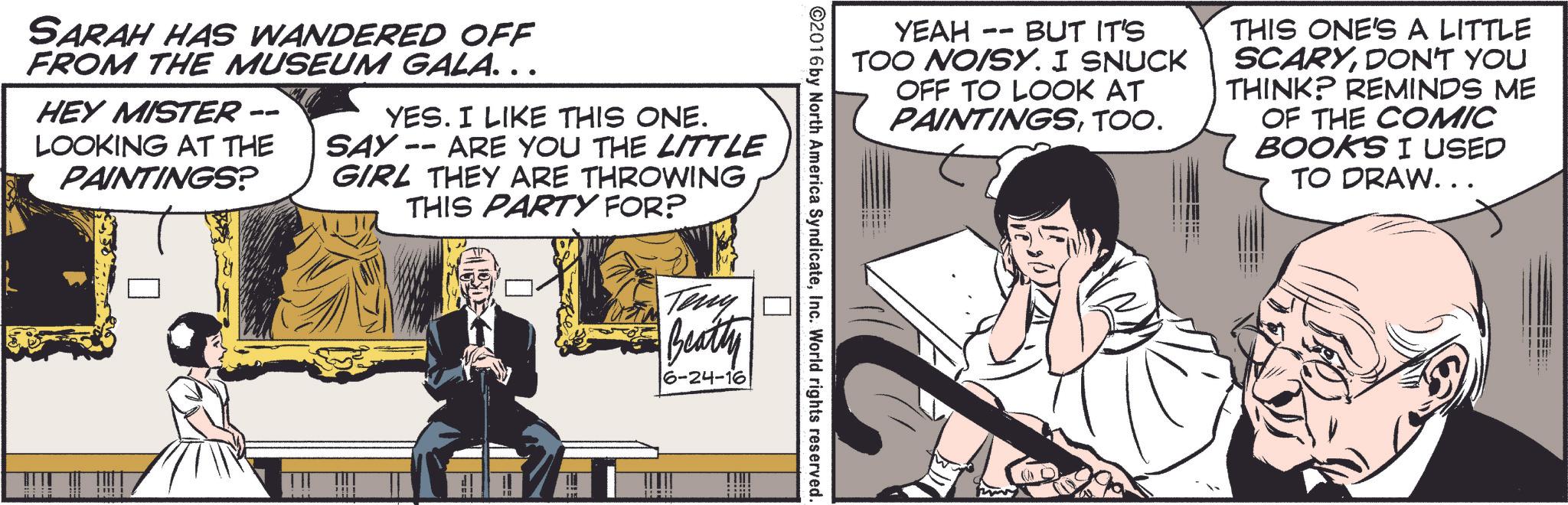 Sharing OCR: -- YEAH BUT IT'S TOO NOISY. I SNUCK OFF TO LOOK AT PAINTINGSTOO. THIS ONE'S A LITTLE SCARYDON'T YOU THINK? REMINDS ME OF THE COMIC BOOKS I USED TO DRAW... ©2016 by North America SyndicateInc. World rights reserved. SARAH HAS WANDERED OFF FROM THE MUSEUM GALA… …. -- HEY MISTER LOOKING AT THE PAINTINGS? YES. I LIKE THIS ONE. SAY -- ARE YOU THE LITTLE GIRL THEY ARE THROWING THIS PARTY FOR? Teny Beatty 6-24-16 -- YEAH BUT IT'S TOO NOISY . I SNUCK OFF TO LOOK AT PAINTINGSTOO . THIS ONE'S A LITTLE SCARYDON'T YOU THINK ? REMINDS ME OF THE COMIC BOOKS I USED TO DRAW ... © 2016 by North America SyndicateInc. World rights reserved . SARAH HAS WANDERED OFF FROM THE MUSEUM GALA … … . -- HEY MISTER LOOKING AT THE PAINTINGS ? YES . I LIKE THIS ONE . SAY -- ARE YOU THE LITTLE GIRL THEY ARE THROWING THIS PARTY FOR ? Teny Beatty 6-24-16