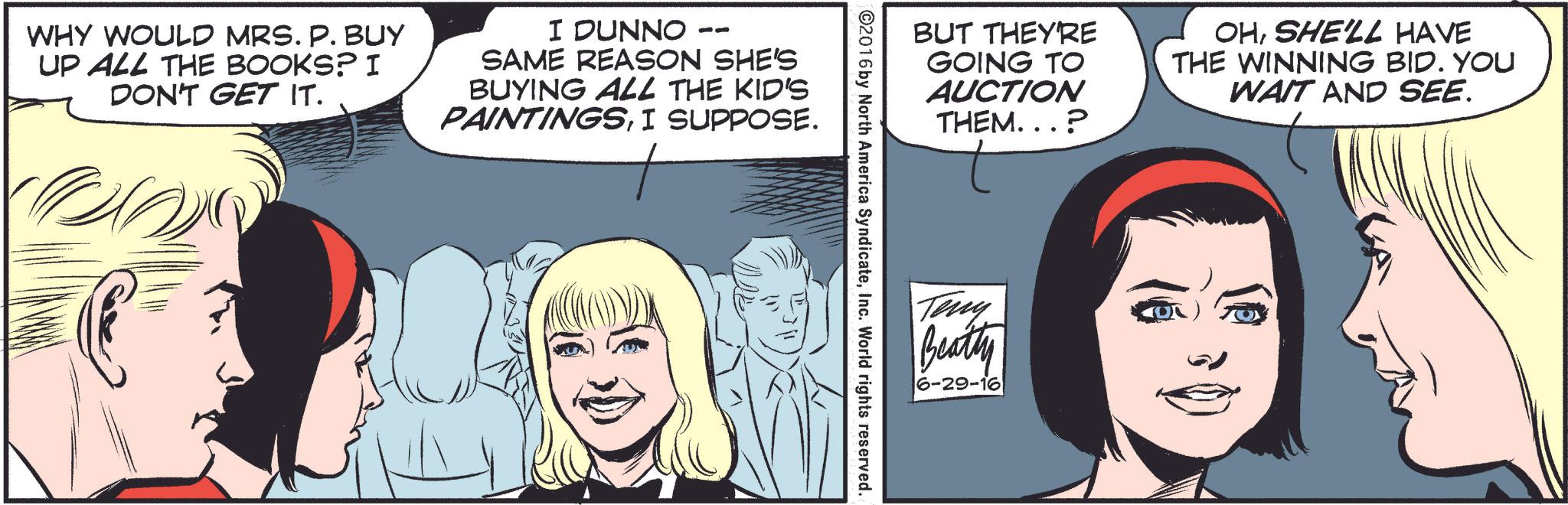 Organism OCR: WHY WOULD MRS. P. BUY UP ALL THE BOOKS? I DON'T GET IT. I DUNNO SAME REASON SHE'S BUYING ALL THE KID'S PAINTINGSI SUPPOSE. BUT THEY'RE GOING TO AUCTION THEM...? OHSHE'LL HAVE THE WINNING BID. YOU WAIT AND SEE. ©2016 by North America SyndicateInc. World rights reserved. Teny Beatty 6-29-16 WHY WOULD MRS . P. BUY UP ALL THE BOOKS ? I DON'T GET IT . I DUNNO SAME REASON SHE'S BUYING ALL THE KID'S PAINTINGSI SUPPOSE . BUT THEY'RE GOING TO AUCTION THEM ... ? OHSHE'LL HAVE THE WINNING BID . YOU WAIT AND SEE . © 2016 by North America SyndicateInc. World rights reserved . Teny Beatty 6-29-16