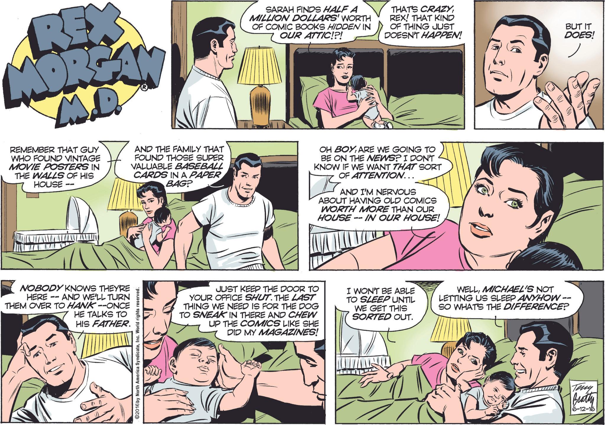 Organism OCR: REX MORGAN M.D. REMEMBER THAT GUY WHO FOUND VINTAGE MOVIE POSTERS IN THE WALLS OF HIS HOUSE -- AND THE FAMILY THAT FOUND THOSE SUPER VALUABLE BASEBALL CARDS IN A PAPER BAG? SARAH FINDS HALF A MILLION DOLLARS' WORTH OF COMIC BOOKS HIDDEN IN OUR ATTIC!?! THAT'S CRAZYREX! THAT KIND OF THING JUST DOESN'T HAPPEN! OH BOYARE WE GOING TO BE ON THE NEWS? I DON'T KNOW IF WE WANT THAT SORT OF ATTENTION….. AND I'M NERVOUS ABOUT HAVING OLD COMICS WORTH MORE THAN OUR HOUSE IN OUR HOUSE! -- BUT IT DOES! NOBODY KNOWS THEYRE HERE -- AND WE'LL TURN THEM OVER TO HANK --ONCE HE TALKS TO HIS FATHER. ©2016 by North America SyndicateInc. World rights reserved. Frizi JUST KEEP THE DOOR TO YOUR OFFICE SHUT. THE LAST THING WE NEED IS FOR THE DOG TO SNEAK IN THERE AND CHEW UP THE COMICS LIKE SHE DID MY MAGAZINES! I WON'T BE ABLE TO SLEEP UNTIL WE GET THIS SORTED OUT. WELLMICHAEL'S NOT LETTING US SLEEP ANYHOW - SO WHAT'S THE DIFFERENCE? -- Teny Beatty 6-12-16 REX MORGAN M.D. REMEMBER THAT GUY WHO FOUND VINTAGE MOVIE POSTERS IN THE WALLS OF HIS HOUSE -- AND THE FAMILY THAT FOUND THOSE SUPER VALUABLE BASEBALL CARDS IN A PAPER BAG ? SARAH FINDS HALF A MILLION DOLLARS ' WORTH OF COMIC BOOKS HIDDEN IN OUR ATTIC ! ? ! THAT'S CRAZYREX ! THAT KIND OF THING JUST DOESN'T HAPPEN ! OH BOYARE WE GOING TO BE ON THE NEWS ? I DON'T KNOW IF WE WANT THAT SORT OF ATTENTION … .. AND I'M NERVOUS ABOUT HAVING OLD COMICS WORTH MORE THAN OUR HOUSE IN OUR HOUSE ! -- BUT IT DOES ! NOBODY KNOWS THEYRE HERE -- AND WE'LL TURN THEM OVER TO HANK --ONCE HE TALKS TO HIS FATHER . © 2016 by North America SyndicateInc. World rights reserved . Frizi JUST KEEP THE DOOR TO YOUR OFFICE SHUT . THE LAST THING WE NEED IS FOR THE DOG TO SNEAK IN THERE AND CHEW UP THE COMICS LIKE SHE DID MY MAGAZINES ! I WON'T BE ABLE TO SLEEP UNTIL WE GET THIS SORTED OUT . WELLMICHAEL'S NOT LETTING US SLEEP ANYHOW - SO WHAT'S THE DIFFERENCE ? -- Teny Beatty 6-12-16