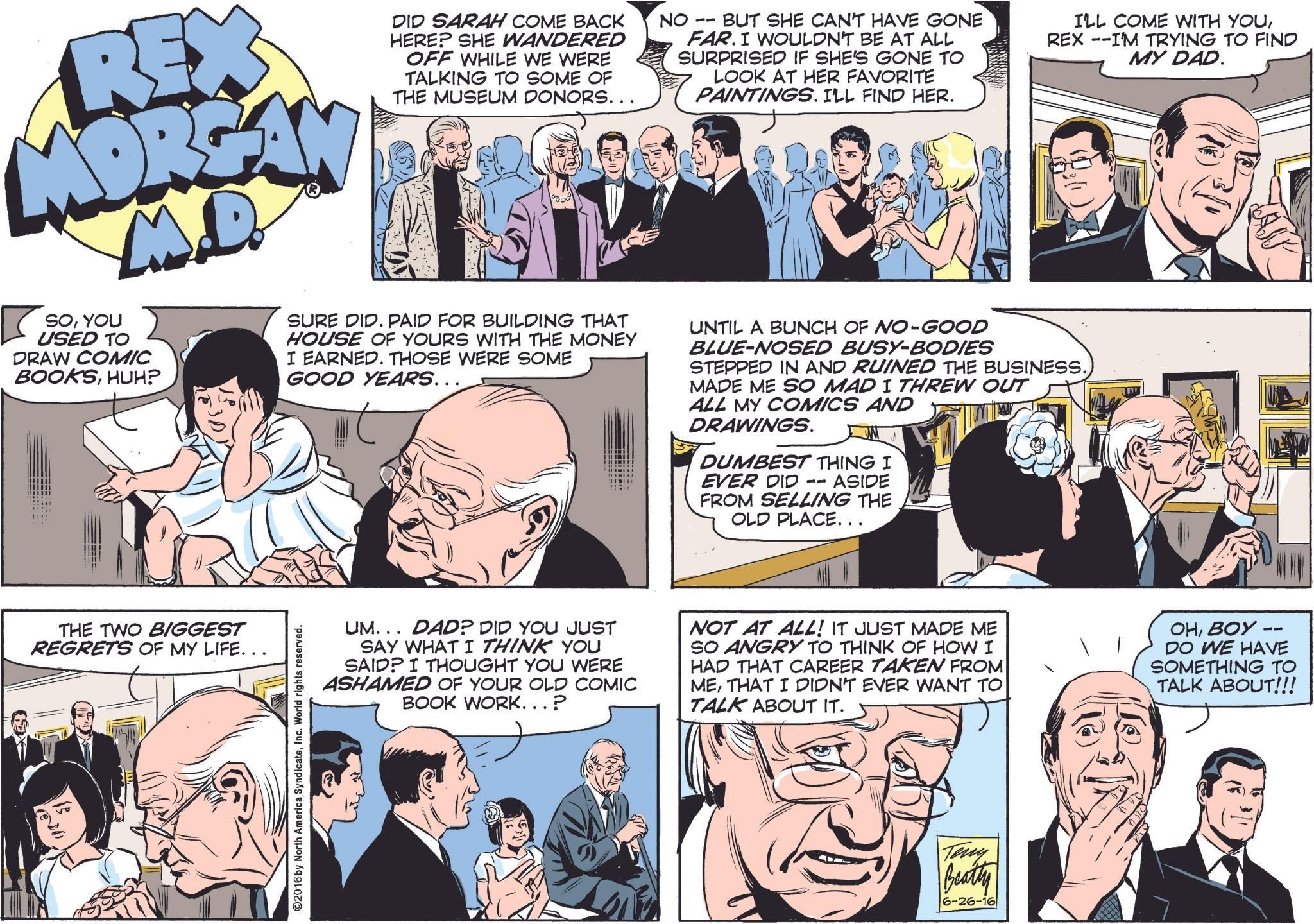 Sharing OCR: REX MORGAN M.D SOYOU USED TO DRAW COMIC BOOKSHUH? DID SARAH COME BACK HERE? SHE WANDERED OFF WHILE WE WERE TALKING TO SOME OF THE MUSEUM DONORS... SURE DID. PAID FOR BUILDING THAT HOUSE OF YOURS WITH THE MONEY I EARNED. THOSE WERE SOME GOOD YEARS……. NO BUT SHE CAN'T HAVE GONE FAR. I WOULDN'T BE AT ALL SURPRISED IF SHE'S GONE TO LOOK AT HER FAVORITE PAINTINGS. I'LL FIND HER. I'LL COME WITH YOUREX --I'M TRYING TO FIND MY DAD. UNTIL A BUNCH OF NO-GOOD BLUE-NOSED BUSY-BODIES STEPPED IN AND RUINED THE BUSINESS.) MADE ME SO MAD I THREW OUT ALL MY COMICS AND DRAWINGS. DUMBEST THING I EVER DID -- ASIDE FROM SELLING THE OLD PLACE... THE TWO BIGGEST REGRETS OF MY LIFE... ©2016 by North America SyndicateInc. World rights reserved. UM... DAD? DID YOU JUST SAY WHAT I THINK YOU SAID? I THOUGHT YOU WERE ASHAMED OF YOUR OLD COMIC BOOK WORK...? NOT AT ALL! IT JUST MADE ME SO ANGRY TO THINK OF HOW I HAD THAT CAREER TAKEN FROM METHAT I DIDN'T EVER WANT TO TALK ABOUT IT. OHBOY -- DO WE HAVE SOMETHING TO TALK ABOUT!!! Teny Beatty 6-26-16 REX MORGAN M.D SOYOU USED TO DRAW COMIC BOOKSHUH ? DID SARAH COME BACK HERE ? SHE WANDERED OFF WHILE WE WERE TALKING TO SOME OF THE MUSEUM DONORS ... SURE DID . PAID FOR BUILDING THAT HOUSE OF YOURS WITH THE MONEY I EARNED . THOSE WERE SOME GOOD YEARS …… . NO BUT SHE CAN'T HAVE GONE FAR . I WOULDN'T BE AT ALL SURPRISED IF SHE'S GONE TO LOOK AT HER FAVORITE PAINTINGS . I'LL FIND HER . I'LL COME WITH YOUREX --I'M TRYING TO FIND MY DAD . UNTIL A BUNCH OF NO - GOOD BLUE - NOSED BUSY - BODIES STEPPED IN AND RUINED THE BUSINESS . ) MADE ME SO MAD I THREW OUT ALL MY COMICS AND DRAWINGS . DUMBEST THING I EVER DID -- ASIDE FROM SELLING THE OLD PLACE ... THE TWO BIGGEST REGRETS OF MY LIFE ... © 2016 by North America SyndicateInc. World rights reserved . UM ... DAD ? DID YOU JUST SAY WHAT I THINK YOU SAID ? I THOUGHT YOU WERE ASHAMED OF YOUR OLD COMIC BOOK WORK ... ? NOT AT ALL ! IT JUST MADE ME SO ANGRY TO THINK OF HOW I HAD THAT CAREER TAKEN FROM METHAT I DIDN'T EVER WANT TO TALK ABOUT IT . OHBOY -- DO WE HAVE SOMETHING TO TALK ABOUT !!! Teny Beatty 6-26-16