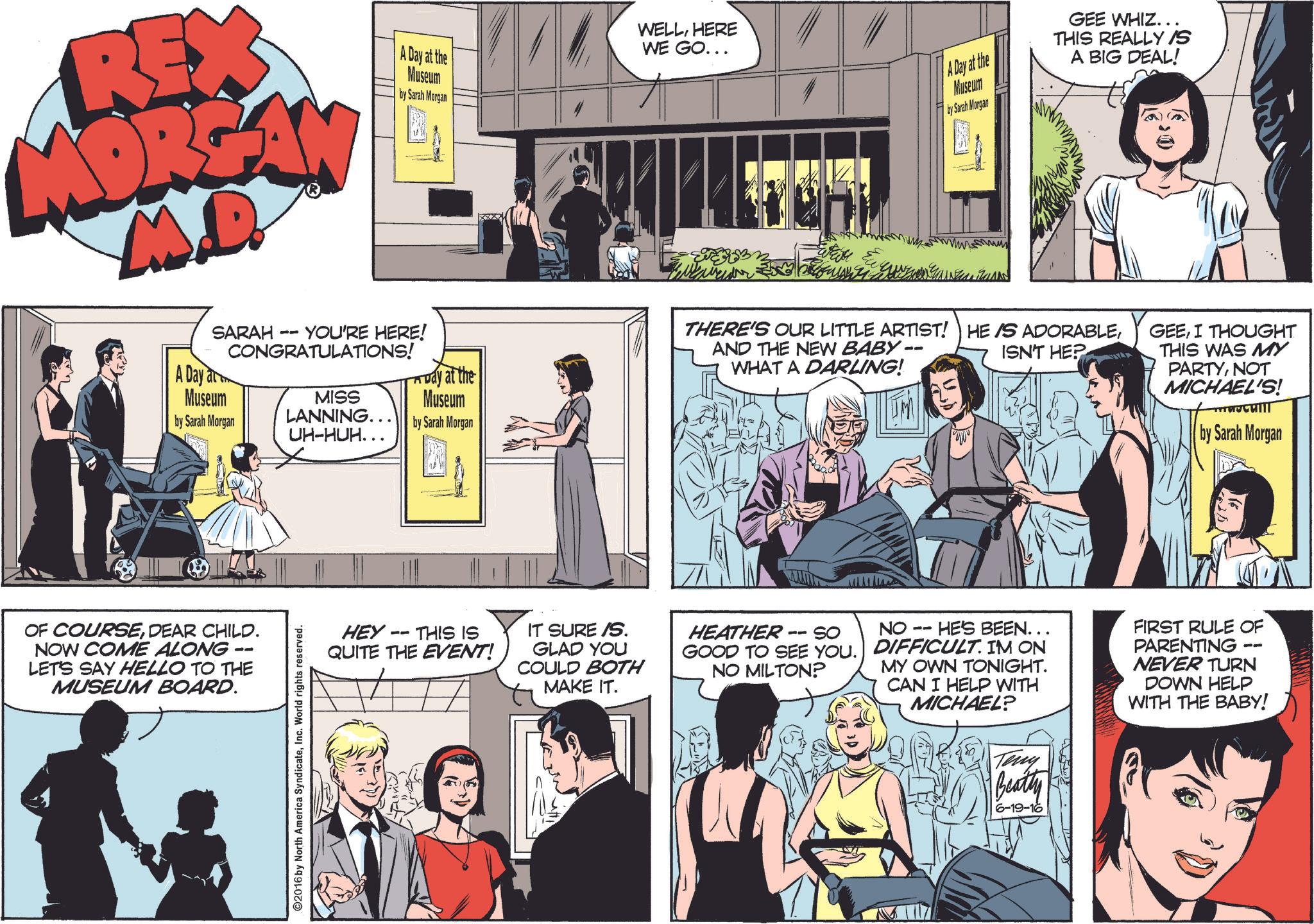 Comics OCR: REX MORGAN M.D. A Day at the Museum by Sarah Morgan WELLHERE WE GO... Eleven SARAH A Day at Museum -- YOU'RE HERE! CONGRATULATIONS! at the by Sarah Morgan MISS LANNING.. UH-HUH.. Museum by Sarah Morgan OF COURSEDEAR CHILD. NOW COME ALONG LET'S SAY HELLO TO THE MUSEUM BOARD. ©2016 by North America SyndicateInc. World rights reserved. HEY 11 THIS IS QUITE THE EVENT! A Day at the Museum by Sarah Morgan GEE WHIZ... THIS REALLY IS A BIG DEAL! ??? THERE'S OUR LITTLE ARTIST! HE IS ADORABLEAND THE NEW BABY- WHAT A DARLING! ISN'T HEP GEEI THOUGHT THIS WAS MY PARTYNOT MICHAEL'S! by Sarah Morgan IT SURE/S. GLAD YOU COULD BOTH MAKE IT. -- So HEATHER GOOD TO SEE YOU. NO MILTON? NO -- HE'S BEEN... DIFFICULT. IM ON MY OWN TONIGHT. CAN I HELP WITH MICHAEL? Teny Beatty 6-19-16 FIRST RULE OF PARENTING NEVER TURN DOWN HELP WITH THE BABY! REX MORGAN M.D. A Day at the Museum by Sarah Morgan WELLHERE WE GO ... Eleven SARAH A Day at Museum -- YOU'RE HERE ! CONGRATULATIONS ! at the by Sarah Morgan MISS LANNING .. UH - HUH .. Museum by Sarah Morgan OF COURSEDEAR CHILD . NOW COME ALONG LET'S SAY HELLO TO THE MUSEUM BOARD . © 2016 by North America SyndicateInc. World rights reserved . HEY 11 THIS IS QUITE THE EVENT ! A Day at the Museum by Sarah Morgan GEE WHIZ ... THIS REALLY IS A BIG DEAL ! ??? THERE'S OUR LITTLE ARTIST ! HE IS ADORABLEAND THE NEW BABY- WHAT A DARLING ! ISN'T HEP GEEI THOUGHT THIS WAS MY PARTYNOT MICHAEL'S ! by Sarah Morgan IT SURE / S . GLAD YOU COULD BOTH MAKE IT . -- So HEATHER GOOD TO SEE YOU . NO MILTON ? NO -- HE'S BEEN ... DIFFICULT . IM ON MY OWN TONIGHT . CAN I HELP WITH MICHAEL ? Teny Beatty 6-19-16 FIRST RULE OF PARENTING NEVER TURN DOWN HELP WITH THE BABY !