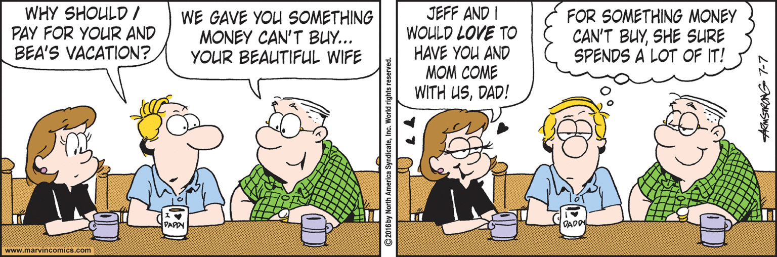 Font OCR: WHY SHOULD / PAY FOR YOUR AND BEA'S VACATION? WE GAVE YOU SOMETHING MONEY CAN'T BUY... YOUR BEAUTIFUL WIFE JEFF AND I WOULD LOVE TO HAVE YOU AND MOM COME WITH USDAD! FOR SOMETHING MONEY CAN'T BUYSHE SURE SPENDS A LOT OF IT! PARDN OADD www.marvincomics.com ©2016 by North America SyndicateInc. W AkMSTRONG 7-7 WHY SHOULD / PAY FOR YOUR AND BEA'S VACATION? WE GAVE YOU SOMETHING MONEY CAN'T BUY... YOUR BEAUTIFUL WIFE JEFF AND I WOULD LOVE TO HAVE YOU AND MOM COME WITH USDAD! FOR SOMETHING MONEY CAN'T BUYSHE SURE SPENDS A LOT OF IT! PARDN OADD www.marvincomics.com ©2016 by North America SyndicateInc. W AkMSTRONG 7-7