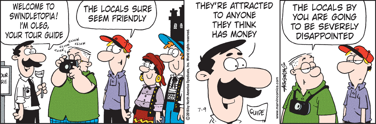 Illustration OCR: WELCOME TO SWINDLETOPIA! I'M OLEGYOUR TOUR GUIDE THEY'RE ATTRACTED TO ANYONE THEY THINK HAS MONEY THE LOCALS BY YOU ARE GOING TO BE SEVERELY DISAPPOINTED THE LOCALS SURE SEEM FRIENDLY C??K ZLICK CD DUR RE 7-9 GUIDE merica SyndicateInc. World rights www.marvincomics.com AKMSTRONG WELCOME TO SWINDLETOPIA! I'M OLEGYOUR TOUR GUIDE THEY'RE ATTRACTED TO ANYONE THEY THINK HAS MONEY THE LOCALS BY YOU ARE GOING TO BE SEVERELY DISAPPOINTED THE LOCALS SURE SEEM FRIENDLY C ? ? K ZLICK CD DUR RE 7-9 GUIDE merica SyndicateInc. World rights www.marvincomics.com AKMSTRONG