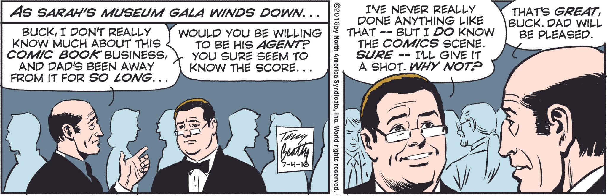 Interaction OCR: AS SARAH'S MUSEUM GALA WINDS DOWN... BUCKI DON'T REALLY KNOW MUCH ABOUT THIS COMIC BOOK BUSINESSAND DAD'S BEEN AWAY FROM IT FOR SO LONG... WOULD YOU BE WILLING TO BE HIS AGENT? YOU SURE SEEM TO KNOW THE SCORE... I'VE NEVER REALLY DONE ANYTHING LIKE THAT -- BUT I DO KNOW THE COMICS SCENE. SURE I'LL GIVE IT A SHOT. WHY NOT? -- THAT'S GREATBUCK. DAD WILL BE PLEASED. Teny Beatly 7-4-16 AS SARAH'S MUSEUM GALA WINDS DOWN ... BUCKI DON'T REALLY KNOW MUCH ABOUT THIS COMIC BOOK BUSINESSAND DAD'S BEEN AWAY FROM IT FOR SO LONG ... WOULD YOU BE WILLING TO BE HIS AGENT ? YOU SURE SEEM TO KNOW THE SCORE ... I'VE NEVER REALLY DONE ANYTHING LIKE THAT -- BUT I DO KNOW THE COMICS SCENE . SURE I'LL GIVE IT A SHOT . WHY NOT ? -- THAT'S GREATBUCK . DAD WILL BE PLEASED . Teny Beatly 7-4-16