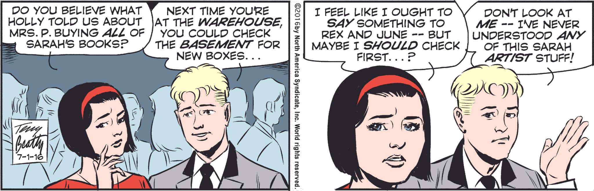 Organism OCR: DO YOU BELIEVE WHAT HOLLY TOLD US ABOUT MRS. P. BUYING ALL OF SARAH'S BOOKS? NEXT TIME YOU'RE AT THE WAREHOUSEYOU COULD CHECK THE BASEMENT FOR NEW BOXES... Teny Beatty 7-1-16 I FEEL LIKE I OUGHT TO -- SAY SOMETHING TO REX AND JUNE BUT MAYBE I SHOULD CHECK FIRST...? DON'T LOOK AT ME I'VE NEVER UNDERSTOOD ANY OF THIS SARAH ARTIST STUFF! ©2016 by North America SyndicateInc. World rights reserved. DO YOU BELIEVE WHAT HOLLY TOLD US ABOUT MRS . P. BUYING ALL OF SARAH'S BOOKS ? NEXT TIME YOU'RE AT THE WAREHOUSEYOU COULD CHECK THE BASEMENT FOR NEW BOXES ... Teny Beatty 7-1-16 I FEEL LIKE I OUGHT TO -- SAY SOMETHING TO REX AND JUNE BUT MAYBE I SHOULD CHECK FIRST ... ? DON'T LOOK AT ME I'VE NEVER UNDERSTOOD ANY OF THIS SARAH ARTIST STUFF ! © 2016 by North America SyndicateInc. World rights reserved .