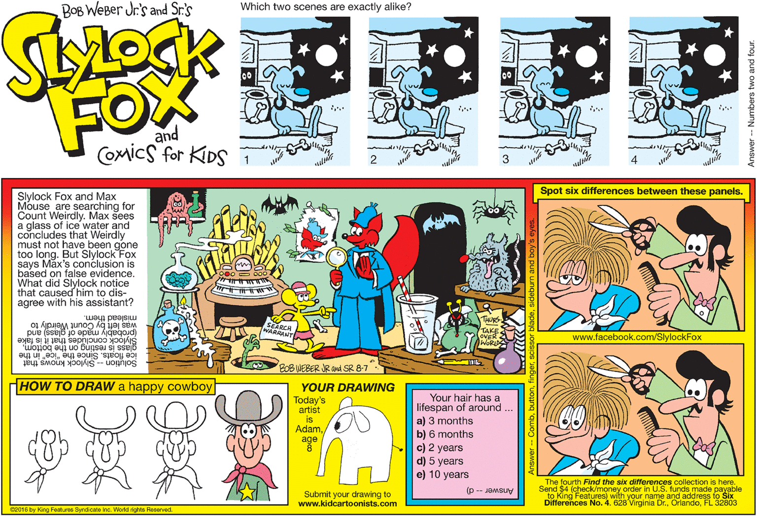 Line OCR: BOB WEBer Jr.'s and Sr.'s Which two scenes are exactly alike? FOX and Coxics for KIDS 2 3 4 Spot six differences between these panels. Slylock Fox and Max Mouse are searching for Count Weirdly. Max sees a glass of ice water and concludes that Weirdly must not have been gone too long. But Slylock Fox says Max's conclusion is based on false evidence. What did Slylock notice that caused him to dis- agree with his assistant? mislead them. was left by Count Weirdly to THURS (probably made of glass) and ass concludes that it is fake EARCH WARRANT TA?E OVER AWORID www.facebook.com/SlylockFox resting on the bottomice floats. Since the "ice" in the Solution -- Slylock knows that BOB WEBER JR and SR 8-7 HOW TO DRAW a happy cowboy YOUR DRAWING Your hair has a lifespan of around a) 3 months b) 6 months c) 2 years d) 5 years e) 10 years Today's artist is Adamage Submit your drawing to www.kidcartoonists.com The fourth Find the six differences collection is here. Send $4 (check/money order in U.S. funds made payable to King Features) with your name and address to Six Differences No. 4. 628 Virginia Dr.FL 32803 Answer -- d) 02016 by King Featuras Syndicate Inc. World rights Reserved. BOB WEBer Jr.'s and Sr.'s Which two scenes are exactly alike? FOX and Coxics for KIDS 2 3 4 Spot six differences between these panels. Slylock Fox and Max Mouse are searching for Count Weirdly. Max sees a glass of ice water and concludes that Weirdly must not have been gone too long. But Slylock Fox says Max's conclusion is based on false evidence. What did Slylock notice that caused him to dis- agree with his assistant? mislead them. was left by Count Weirdly to THURS (probably made of glass) and ass concludes that it is fake EARCH WARRANT TA ? E OVER AWORID www.facebook.com/SlylockFox resting on the bottomice floats. Since the "ice" in the Solution -- Slylock knows that BOB WEBER JR and SR 8-7 HOW TO DRAW a happy cowboy YOUR DRAWING Your hair has a lifespan of around a) 3 months b) 6 months c) 2 years d) 5 years e) 10 years Today's artist is Adamage Submit your drawing to www.kidcartoonists.com The fourth Find the six differences collection is here. Send $4 (check/money order in U.S. funds made payable to King Features) with your name and address to Six Differences No. 4. 628 Virginia Dr.FL 32803 Answer -- d) 02016 by King Featuras Syndicate Inc. World rights Reserved.