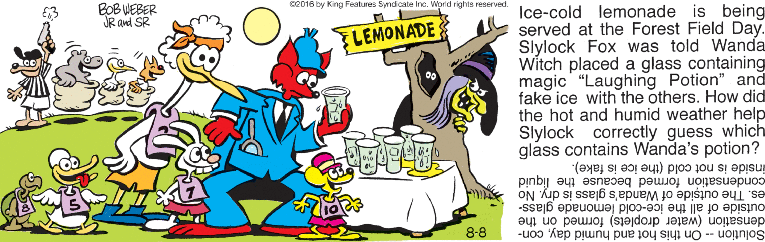 Pleased OCR: ©2016 by King Features Syndicate Inc. World rights reserved. BOB WEBER JR and SR Ice-cold lemonade is being served at the Forest Field Day. Slylock Fox was told Wanda Witch placed a glass containing magic "Laughing Potion" and fake ice with the others. How did the hot and humid weather help Slylock correctly guess which glass contains Wanda's potion? ELEMONADE inside is not cold (the ice is fake). condensation formed because the liquid es. The outside of Wanda's glass is dry. No outside of all the ice-cold lemonade glass- densation (water droplets) formed on the Solution -- On this hot and humid daycon- 8-8 ©2016 by King Features Syndicate Inc. World rights reserved. BOB WEBER JR and SR Ice-cold lemonade is being served at the Forest Field Day. Slylock Fox was told Wanda Witch placed a glass containing magic "Laughing Potion" and fake ice with the others. How did the hot and humid weather help Slylock correctly guess which glass contains Wanda's potion? ELEMONADE inside is not cold (the ice is fake). condensation formed because the liquid es. The outside of Wanda's glass is dry. No outside of all the ice-cold lemonade glass- densation (water droplets) formed on the Solution -- On this hot and humid daycon- 8-8