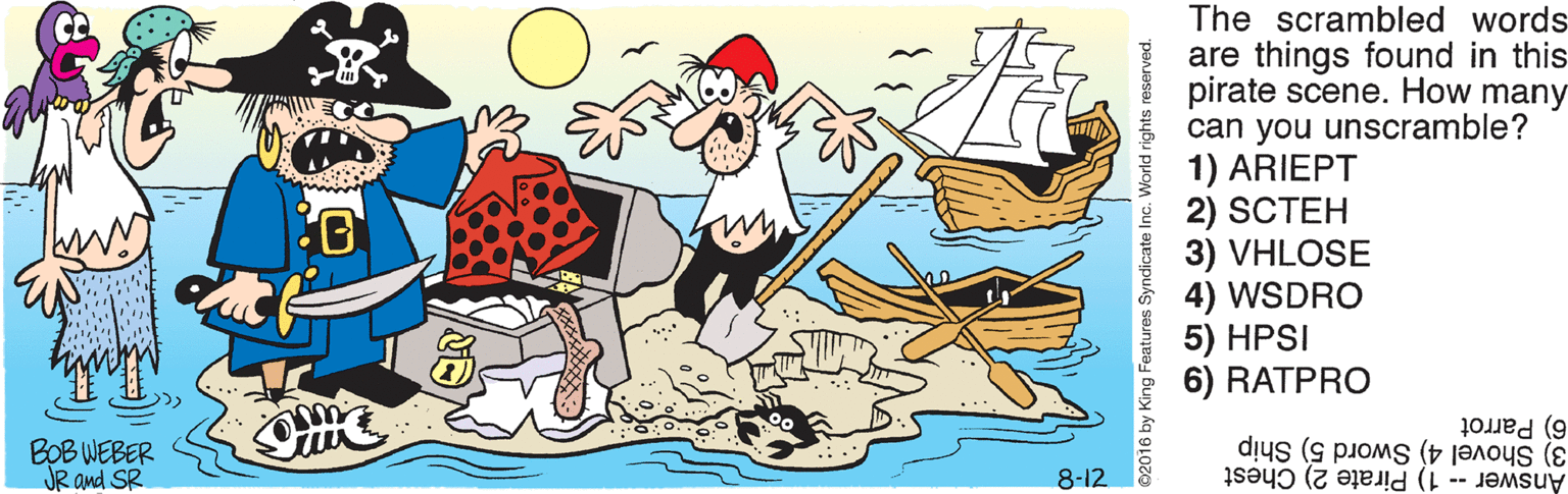 Graphics OCR: The scrambled words are things found in this pirate scene. How many can you unscramble? 1) ARIEPT i 2) SCTEH 3) VHLOSE 4) WSDRO 5) HPSI 6) RATPRO BOB WEBER JR and SR 6) Parrot 3) Shovel 4) Sword 5) Ship Answer -- 1) Pirate 2) Chest 8-12 ©2016 by King Features Syndic The scrambled words are things found in this pirate scene. How many can you unscramble? 1) ARIEPT i 2) SCTEH 3) VHLOSE 4) WSDRO 5) HPSI 6) RATPRO BOB WEBER JR and SR 6) Parrot 3) Shovel 4) Sword 5) Ship Answer -- 1) Pirate 2) Chest 8-12 ©2016 by King Features Syndic