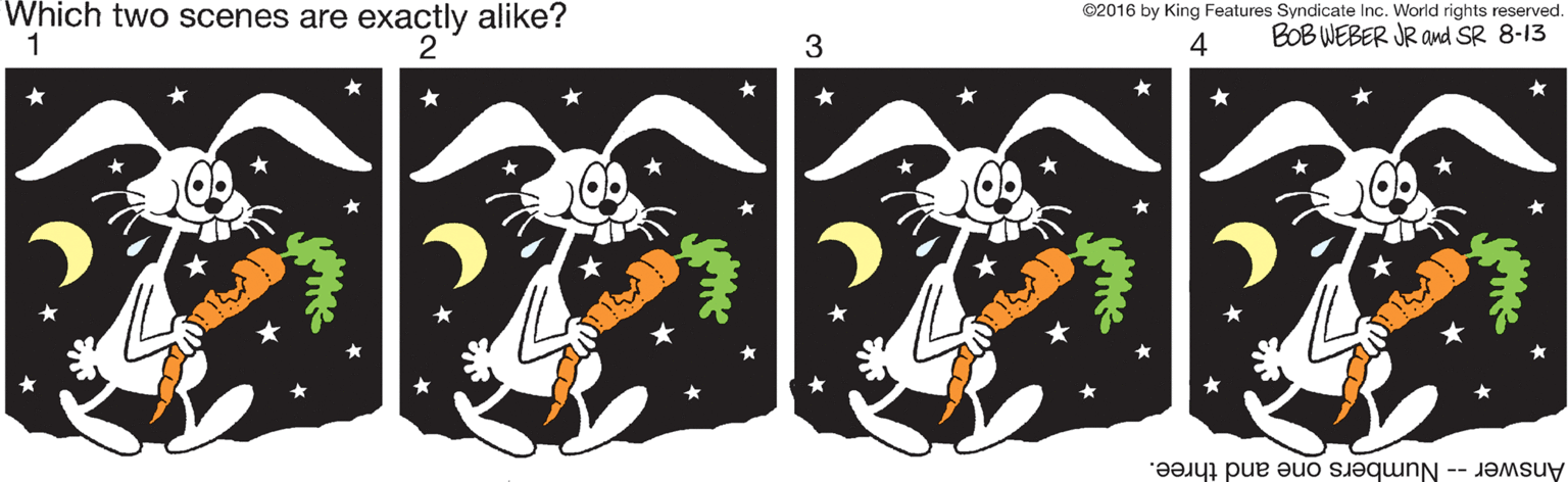 Graphic design OCR: Which two scenes are exactly alike? 1 ©2016 by King Features Syndicate Inc. World rights reserved. 2 4 BOB WEBER JR and SR 8-13 Answer -- Numbers one and three. Which two scenes are exactly alike? 1 ©2016 by King Features Syndicate Inc. World rights reserved. 2 4 BOB WEBER JR and SR 8-13 Answer -- Numbers one and three.