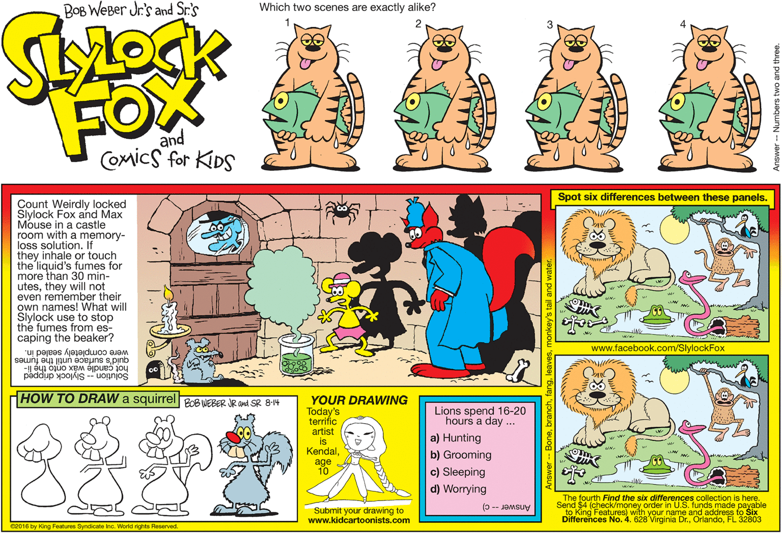 Publication OCR: BOB WEBer Jr's and Sr:'s Which two scenes are exactly alike? 4 FOX and Comics for KIDS Spot six differences between these panels. Count Weirdly locked Slylock Fox and Max Mouse in a castle room with a memory- loss solution. If they inhale or touch the liquid's fumes for more than 30 min- utesthey will not even remember their own names! What will Slylock use to stop the fumes from es- caping the beaker? www.facebook.com/SlylockFox were completely sealed in. quid's surface until the fumes hot candle wáx onto the li- Solution -- Slylock dripped HOW TO DRAW a squirrel Po8 WEBER JR and SR 8-14 YOUR DRAWING Today's terrifíc artist is KendalLions spend 16-20 hours a day ... a) Hunting b) Grooming age 10 c) Sleeping d) Worrying The fourth Find the six differences collection is here. Send $4 (check/money order in U.S. funds made payable Submit your drawing to www.kidcartoonists.com to King Features) with your name and address to Six Differences No. 4. 628 Virginia Dr.FL 32803 Answer -- C) C2016 by King Features Syndicate Inc. World rights Reserved. 1gmonkey's tail and water BOB WEBer Jr's and Sr:'s Which two scenes are exactly alike? 4 FOX and Comics for KIDS Spot six differences between these panels. Count Weirdly locked Slylock Fox and Max Mouse in a castle room with a memory- loss solution. If they inhale or touch the liquid's fumes for more than 30 min- utesthey will not even remember their own names! What will Slylock use to stop the fumes from es- caping the beaker? www.facebook.com/SlylockFox were completely sealed in. quid's surface until the fumes hot candle wáx onto the li- Solution -- Slylock dripped HOW TO DRAW a squirrel Po8 WEBER JR and SR 8-14 YOUR DRAWING Today's terrifíc artist is KendalLions spend 16-20 hours a day ... a) Hunting b) Grooming age 10 c) Sleeping d) Worrying The fourth Find the six differences collection is here. Send $4 (check/money order in U.S. funds made payable Submit your drawing to www.kidcartoonists.com to King Features) with your name and address to Six Differences No. 4. 628 Virginia Dr.FL 32803 Answer -- C) C2016 by King Features Syndicate Inc. World rights Reserved. 1gmonkey's tail and water